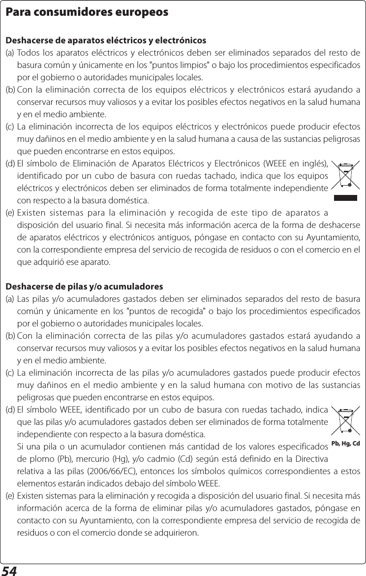 54Para consumidores europeosDeshacerse de aparatos eléctricos y electrónicos(a) Todos los aparatos eléctricos y electrónicos deben ser eliminados separados del resto de basura común y únicamente en los &quot;puntos limpios&quot; o bajo los procedimientos especificados por el gobierno o autoridades municipales locales.(b) Con la eliminación correcta de los equipos eléctricos y electrónicos estará ayudando a conservar recursos muy valiosos y a evitar los posibles efectos negativos en la salud humana y en el medio ambiente.(c) La eliminación incorrecta de los equipos eléctricos y electrónicos puede producir efectos muy dañinos en el medio ambiente y en la salud humana a causa de las sustancias peligrosas que pueden encontrarse en estos equipos.(d) El símbolo de Eliminación de Aparatos Eléctricos y Electrónicos (WEEE en inglés), identificado por un cubo de basura con ruedas tachado, indica que los equipos eléctricos y electrónicos deben ser eliminados de forma totalmente independiente con respecto a la basura doméstica.(e) Existen sistemas para la eliminación y recogida de este tipo de aparatos a disposición del usuario final. Si necesita más información acerca de la forma de deshacerse de aparatos eléctricos y electrónicos antiguos, póngase en contacto con su Ayuntamiento, con la correspondiente empresa del servicio de recogida de residuos o con el comercio en el que adquirió ese aparato.Deshacerse de pilas y/o acumuladores(a) Las pilas y/o acumuladores gastados deben ser eliminados separados del resto de basura común y únicamente en los &quot;puntos de recogida&quot; o bajo los procedimientos especificados por el gobierno o autoridades municipales locales.(b) Con la eliminación correcta de las pilas y/o acumuladores gastados estará ayudando a conservar recursos muy valiosos y a evitar los posibles efectos negativos en la salud humana y en el medio ambiente.(c) La eliminación incorrecta de las pilas y/o acumuladores gastados puede producir efectos muy dañinos en el medio ambiente y en la salud humana con motivo de las sustancias peligrosas que pueden encontrarse en estos equipos.(d) El símbolo WEEE, identificado por un cubo de basura con ruedas tachado, indica que las pilas y/o acumuladores gastados deben ser eliminados de forma totalmente independiente con respecto a la basura doméstica.  Si una pila o un acumulador contienen más cantidad de los valores especificados de plomo (Pb), mercurio (Hg), y/o cadmio (Cd) según está definido en la Directiva relativa a las pilas (2006/66/EC), entonces los símbolos químicos correspondientes a estos elementos estarán indicados debajo del símbolo WEEE.(e) Existen sistemas para la eliminación y recogida a disposición del usuario final. Si necesita más información acerca de la forma de eliminar pilas y/o acumuladores gastados, póngase en contacto con su Ayuntamiento, con la correspondiente empresa del servicio de recogida de residuos o con el comercio donde se adquirieron.Pb, Hg, Cd