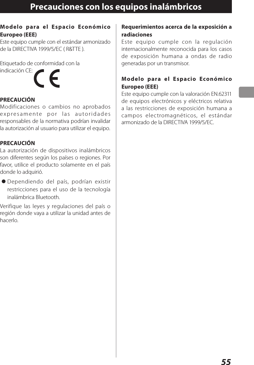 55Modelo para el Espacio Económico Europeo (EEE)Este equipo cumple con el estándar armonizado de la DIRECTIVA 1999/5/EC ( R&amp;TTE ).Etiquetado de conformidad con la indicación CE: PRECAUCIÓNModificaciones o cambios no aprobados expresamente por las autoridades responsables de la normativa podrían invalidar la autorización al usuario para utilizar el equipo.PRECAUCIÓNLa autorización de dispositivos inalámbricos son diferentes según los países o regiones. Por favor, utilice el producto solamente en el país donde lo adquirió.&gt; Dependiendo del país, podrían existir restricciones para el uso de la tecnología inalámbrica Bluetooth.Verifique las leyes y regulaciones del país o región donde vaya a utilizar la unidad antes de hacerlo.Precauciones con los equipos inalámbricosRequerimientos acerca de la exposición a radiacionesEste equipo cumple con la regulación internacionalmente reconocida para los casos de exposición humana a ondas de radio generadas por un transmisor.Modelo para el Espacio Económico Europeo (EEE)Este equipo cumple con la valoración EN.62311 de equipos electrónicos y eléctricos relativa a las restricciones de exposición humana a campos electromagnéticos, el estándar armonizado de la DIRECTIVA 1999/5/EC.