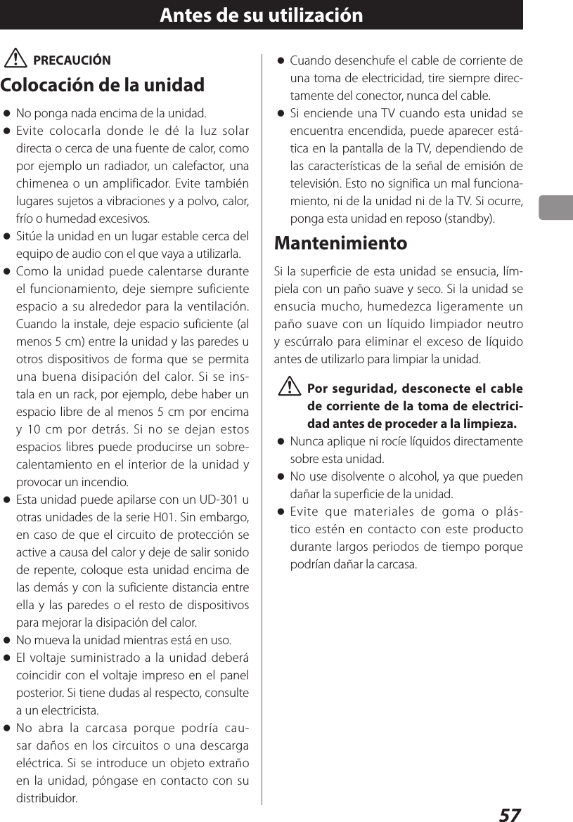 57 VPRECAUCIÓNColocación de la unidad oNo ponga nada encima de la unidad. oEvite colocarla donde le dé la luz solar directa o cerca de una fuente de calor, como por ejemplo un radiador, un calefactor, una chimenea o un amplificador. Evite también lugares sujetos a vibraciones y a polvo, calor, frío o humedad excesivos. oSitúe la unidad en un lugar estable cerca del equipo de audio con el que vaya a utilizarla. oComo la unidad puede calentarse durante el funcionamiento, deje siempre suficiente espacio a su alrededor para la ventilación. Cuando la instale, deje espacio suficiente (al menos 5 cm) entre la unidad y las paredes u otros dispositivos de forma que se permita una buena disipación del calor. Si se ins-tala en un rack, por ejemplo, debe haber un espacio libre de al menos 5 cm por encima y 10 cm por detrás. Si no se dejan estos espacios libres puede producirse un sobre-calentamiento en el interior de la unidad y provocar un incendio. oEsta unidad puede apilarse con un UD-301 u otras unidades de la serie H01. Sin embargo, en caso de que el circuito de protección se active a causa del calor y deje de salir sonido de repente, coloque esta unidad encima de las demás y con la suficiente distancia entre ella y las paredes o el resto de dispositivos para mejorar la disipación del calor. oNo mueva la unidad mientras está en uso. oEl voltaje suministrado a la unidad deberá coincidir con el voltaje impreso en el panel posterior. Si tiene dudas al respecto, consulte a un electricista. oNo abra la carcasa porque podría cau-sar daños en los circuitos o una descarga eléctrica. Si se introduce un objeto extraño en la unidad, póngase en contacto con su distribuidor.Antes de su utilización oCuando desenchufe el cable de corriente de una toma de electricidad, tire siempre direc-tamente del conector, nunca del cable. oSi enciende una TV cuando esta unidad se encuentra encendida, puede aparecer está-tica en la pantalla de la TV, dependiendo de las características de la señal de emisión de televisión. Esto no significa un mal funciona-miento, ni de la unidad ni de la TV. Si ocurre, ponga esta unidad en reposo (standby).MantenimientoSi la superficie de esta unidad se ensucia, lím-piela con un paño suave y seco. Si la unidad se ensucia mucho, humedezca ligeramente un paño suave con un líquido limpiador neutro y escúrralo para eliminar el exceso de líquido antes de utilizarlo para limpiar la unidad. VPor seguridad, desconecte el cable de corriente de la toma de electrici-dad antes de proceder a la limpieza. oNunca aplique ni rocíe líquidos directamente sobre esta unidad. oNo use disolvente o alcohol, ya que pueden dañar la superficie de la unidad. oEvite que materiales de goma o plás-tico estén en contacto con este producto durante largos periodos de tiempo porque podrían dañar la carcasa.