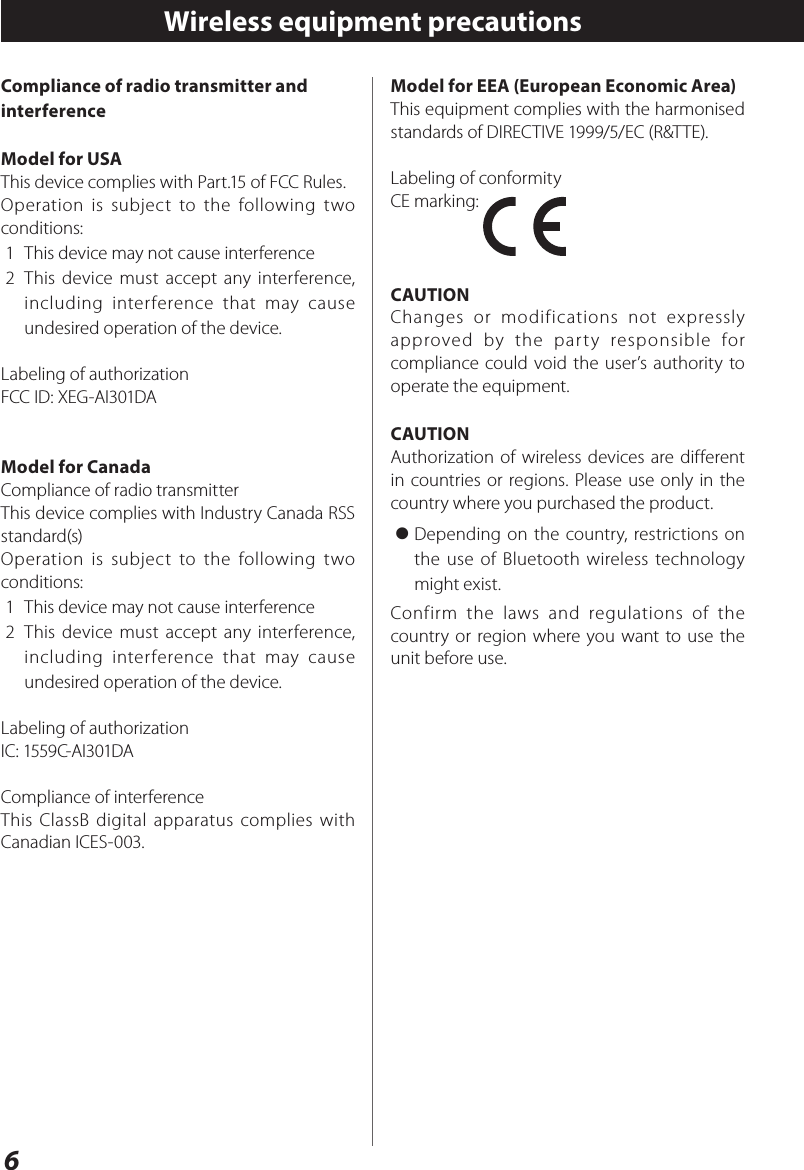 6Compliance of radio transmitter and interferenceModel for USAThis device complies with Part.15 of FCC Rules.Operation is subject to the following two conditions:1  This device may not cause interference2  This device must accept any interference, including interference that may cause undesired operation of the device.Labeling of authorizationFCC ID: XEG-AI301DAModel for CanadaCompliance of radio transmitterThis device complies with Industry Canada RSS standard(s)Operation is subject to the following two conditions:1  This device may not cause interference2  This device must accept any interference, including interference that may cause undesired operation of the device.Labeling of authorizationIC: 1559C-AI301DACompliance of interferenceThis ClassB digital apparatus complies with Canadian ICES-003.Wireless equipment precautionsModel for EEA (European Economic Area)This equipment complies with the harmonised standards of DIRECTIVE 1999/5/EC (R&amp;TTE).Labeling of conformityCE marking: CAUTIONChanges or modifications not expressly approved by the party responsible for compliance could void the user’s authority to operate the equipment.CAUTIONAuthorization of wireless devices are different in countries or regions. Please use only in the country where you purchased the product.&gt; Depending on the country, restrictions on the use of Bluetooth wireless technology might exist.Confirm the laws and regulations of the country or region where you want to use the unit before use.