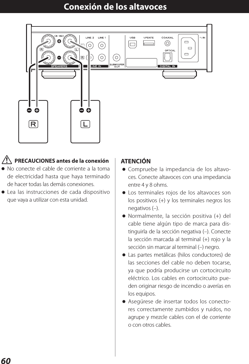 60Conexión de los altavoces VPRECAUCIONES antes de la conexión oNo conecte el cable de corriente a la toma de electricidad hasta que haya terminado de hacer todas las demás conexiones. oLea las instrucciones de cada dispositivo que vaya a utilizar con esta unidad.ATENCIÓN oCompruebe la impedancia de los altavo-ces. Conecte altavoces con una impedancia entre 4 y 8 ohms. oLos terminales rojos de los altavoces son los positivos (+) y los terminales negros los negativos (–).  oNormalmente, la sección positiva (+) del cable tiene algún tipo de marca para dis-tinguirla de la sección negativa (–). Conecte la sección marcada al terminal (+) rojo y la sección sin marcar al terminal (–) negro. oLas partes metálicas (hilos conductores) de las secciones del cable no deben tocarse, ya que podría producirse un cortocircuito eléctrico. Los cables en cortocircuito pue-den originar riesgo de incendio o averías en los equipos. oAsegúrese de insertar todos los conecto-res correctamente zumbidos y ruidos, no agrupe y mezcle cables con el de corriente o con otros cables.