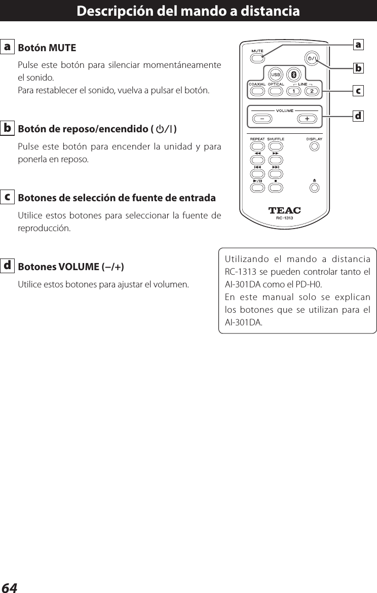 64 a  Botón MUTEPulse este botón para silenciar momentáneamente el sonido.Para restablecer el sonido, vuelva a pulsar el botón. b  Botón de reposo/encendido (¤) Pulse este botón para encender la unidad y para ponerla en reposo.  c  Botones de selección de fuente de entrada Utilice estos botones para seleccionar la fuente de reproducción. d  Botones VOLUME (−/+)Utilice estos botones para ajustar el volumen.Descripción del mando a distanciaUtilizando el mando a distancia RC-1313 se pueden controlar tanto el AI-301DA como el PD-H0.En este manual solo se explican los botones que se utilizan para el AI-301DA.dcab