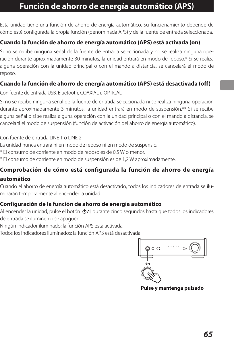 65Función de ahorro de energía automático (APS)Esta unidad tiene una función de ahorro de energía automático. Su funcionamiento depende de cómo esté configurada la propia función (denominada APS) y de la fuente de entrada seleccionada.Cuando la función de ahorro de energía automático (APS) está activada (on)Si no se recibe ninguna señal de la fuente de entrada seleccionada y no se realiza ninguna ope-ración durante aproximadamente 30 minutos, la unidad entrará en modo de reposo.* Si se realiza alguna operación con la unidad principal o con el mando a distancia, se cancelará el modo de reposo.Cuando la función de ahorro de energía automático (APS) está desactivada (off)Con fuente de entrada USB, Bluetooth, COAXIAL u OPTICALSi no se recibe ninguna señal de la fuente de entrada seleccionada ni se realiza ninguna operación durante aproximadamente 3 minutos, la unidad entrará en modo de suspensión.** Si se recibe alguna señal o si se realiza alguna operación con la unidad principal o con el mando a distancia, se cancelará el modo de suspensión (función de activación del ahorro de energía automático).Con fuente de entrada LINE 1 o LINE 2La unidad nunca entrará ni en modo de reposo ni en modo de suspensió.* El consumo de corriente en modo de reposo es de 0,5 W o menor.* El consumo de corriente en modo de suspensión es de 1,2 W aproximadamente.Comprobación de cómo está configurada la función de ahorro de energía automáticoCuando el ahorro de energía automático está desactivado, todos los indicadores de entrada se ilu-minarán temporalmente al encender la unidad.Configuración de la función de ahorro de energía automáticoAl encender la unidad, pulse el botón ¤ durante cinco segundos hasta que todos los indicadores de entrada se iluminen o se apaguen.Ningún indicador iluminado: la función APS está activada.Todos los indicadores iluminados: la función APS está desactivada.Pulse y mantenga pulsado