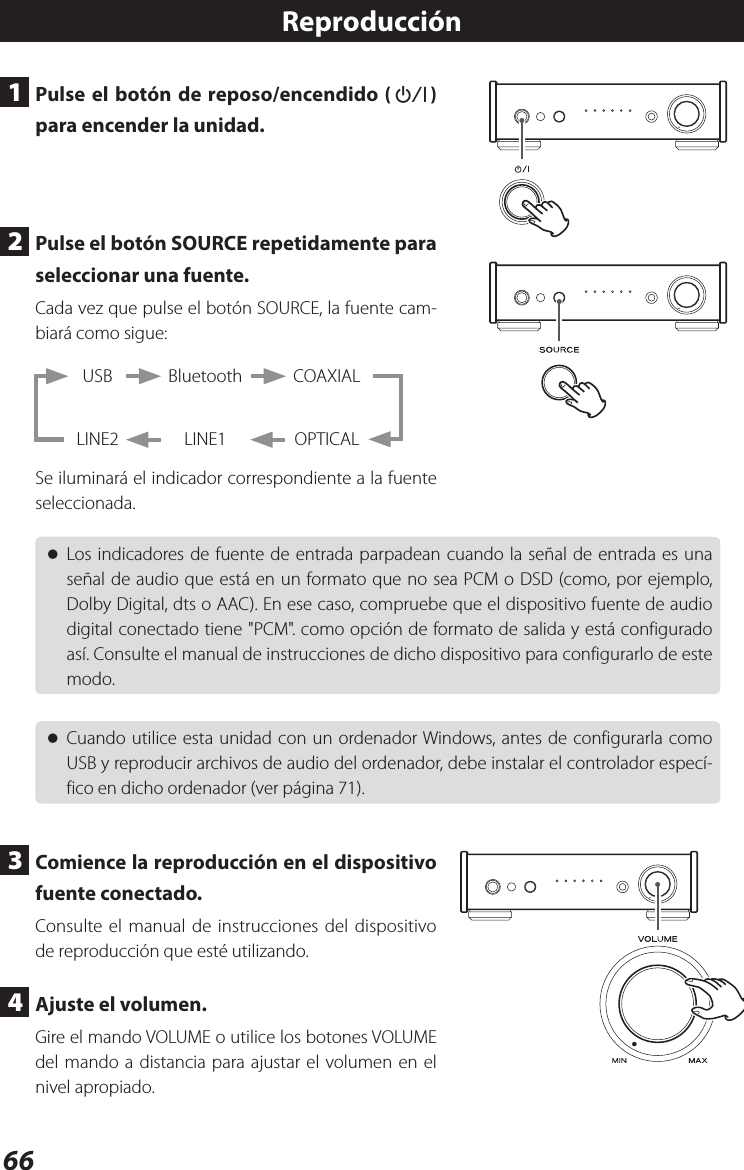 66Reproducción1  Pulse el botón de reposo/encendido (¤) para encender la unidad.2  Pulse el botón SOURCE repetidamente para seleccionar una fuente.Cada vez que pulse el botón SOURCE, la fuente cam-biará como sigue: BluetoothLINE1USBLINE2COAXIALOPTICALSe iluminará el indicador correspondiente a la fuente seleccionada. oLos indicadores de fuente de entrada parpadean cuando la señal de entrada es una señal de audio que está en un formato que no sea PCM o DSD (como, por ejemplo, Dolby Digital, dts o AAC). En ese caso, compruebe que el dispositivo fuente de audio digital conectado tiene &quot;PCM&quot;. como opción de formato de salida y está configurado así. Consulte el manual de instrucciones de dicho dispositivo para configurarlo de este modo. oCuando utilice esta unidad con un ordenador Windows, antes de configurarla como USB y reproducir archivos de audio del ordenador, debe instalar el controlador especí-fico en dicho ordenador (ver página 71).3  Comience la reproducción en el dispositivo fuente conectado.Consulte el manual de instrucciones del dispositivo de reproducción que esté utilizando.4  Ajuste el volumen.Gire el mando VOLUME o utilice los botones VOLUME del mando a distancia para ajustar el volumen en el nivel apropiado.