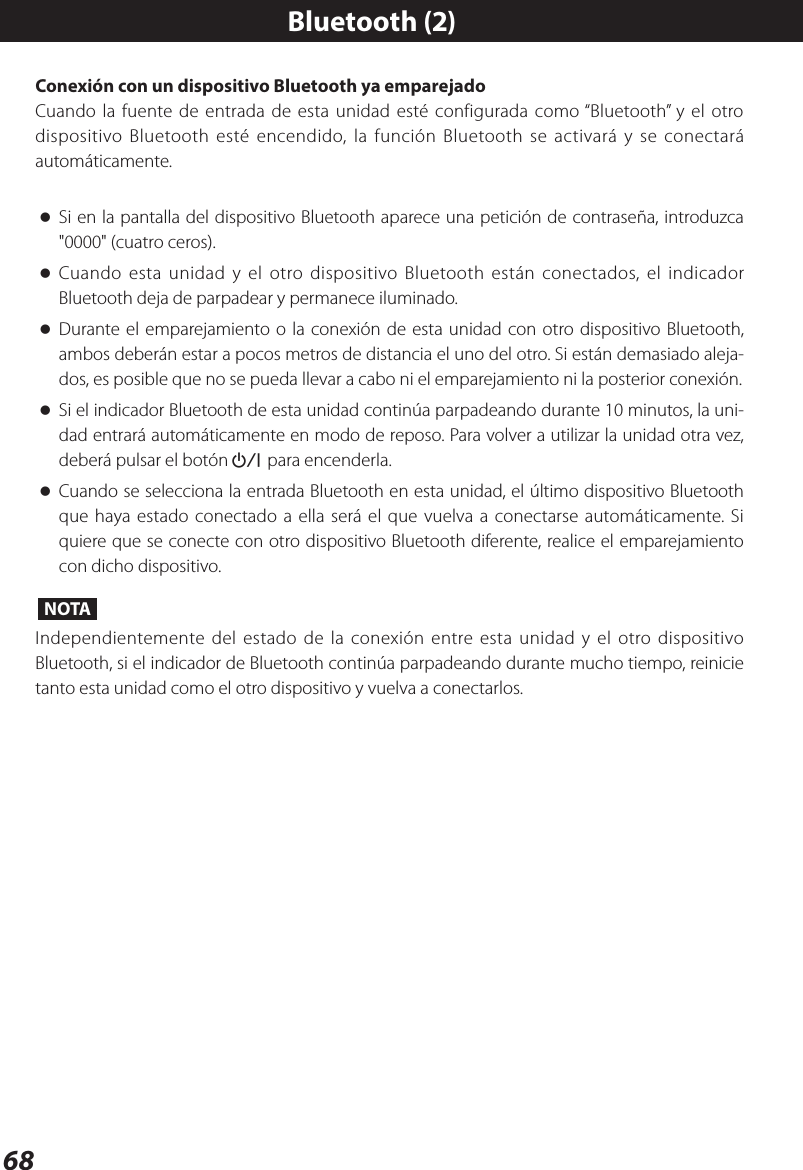 68Conexión con un dispositivo Bluetooth ya emparejadoCuando la fuente de entrada de esta unidad esté configurada como “Bluetooth” y el otro dispositivo Bluetooth esté encendido, la función Bluetooth se activará y se conectará automáticamente. oSi en la pantalla del dispositivo Bluetooth aparece una petición de contraseña, introduzca &quot;0000&quot; (cuatro ceros). oCuando esta unidad y el otro dispositivo Bluetooth están conectados, el indicador Bluetooth deja de parpadear y permanece iluminado. oDurante el emparejamiento o la conexión de esta unidad con otro dispositivo Bluetooth, ambos deberán estar a pocos metros de distancia el uno del otro. Si están demasiado aleja-dos, es posible que no se pueda llevar a cabo ni el emparejamiento ni la posterior conexión. oSi el indicador Bluetooth de esta unidad continúa parpadeando durante 10 minutos, la uni-dad entrará automáticamente en modo de reposo. Para volver a utilizar la unidad otra vez, deberá pulsar el botón¤ para encenderla. oCuando se selecciona la entrada Bluetooth en esta unidad, el último dispositivo Bluetooth que haya estado conectado a ella será el que vuelva a conectarse automáticamente. Si quiere que se conecte con otro dispositivo Bluetooth diferente, realice el emparejamiento con dicho dispositivo.NOTAIndependientemente del estado de la conexión entre esta unidad y el otro dispositivo Bluetooth, si el indicador de Bluetooth continúa parpadeando durante mucho tiempo, reinicie tanto esta unidad como el otro dispositivo y vuelva a conectarlos.Bluetooth (2)