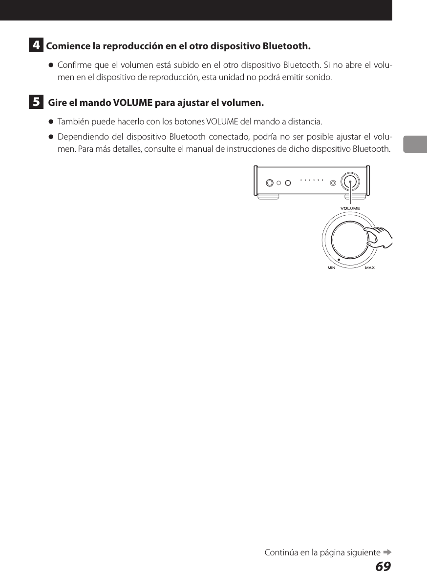 694  Comience la reproducción en el otro dispositivo Bluetooth. oConfirme que el volumen está subido en el otro dispositivo Bluetooth. Si no abre el volu-men en el dispositivo de reproducción, esta unidad no podrá emitir sonido.5   Gire el mando VOLUME para ajustar el volumen. oTambién puede hacerlo con los botones VOLUME del mando a distancia. oDependiendo del dispositivo Bluetooth conectado, podría no ser posible ajustar el volu-men. Para más detalles, consulte el manual de instrucciones de dicho dispositivo Bluetooth.Continúa en la página siguiente e