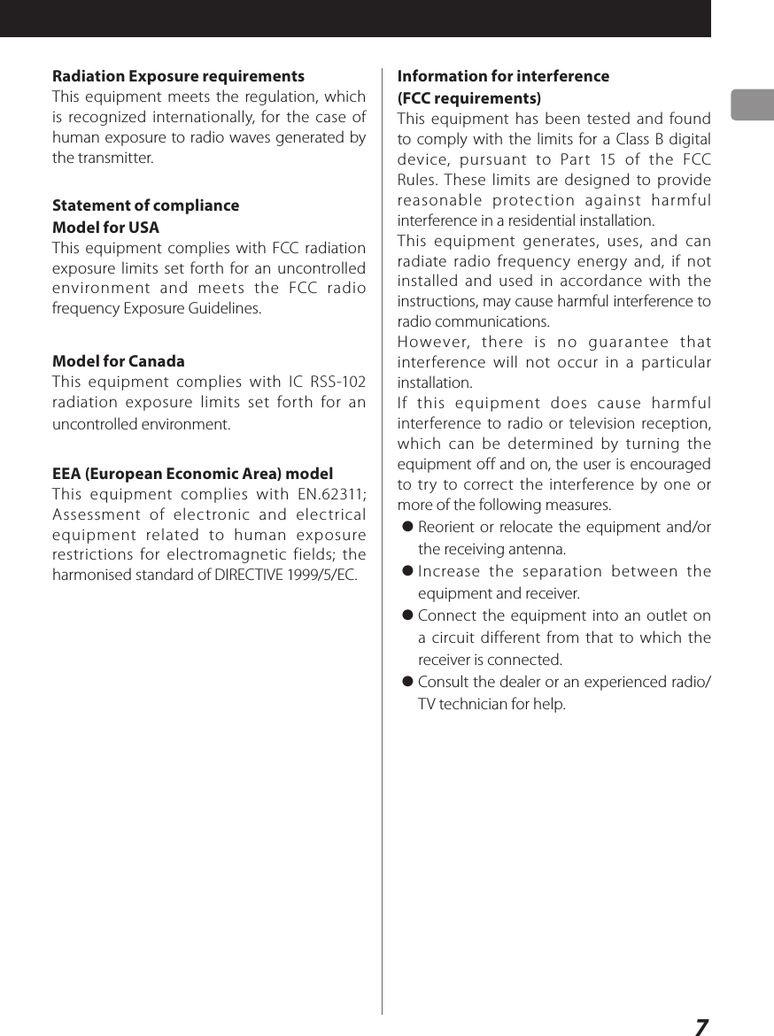 7Radiation Exposure requirementsThis equipment meets the regulation, which is recognized internationally, for the case of human exposure to radio waves generated by the transmitter.Statement of complianceModel for USAThis equipment complies with FCC radiation exposure limits set forth for an uncontrolled environment and meets the FCC radio frequency Exposure Guidelines.Model for CanadaThis equipment complies with IC RSS-102 radiation exposure limits set forth for an uncontrolled environment.EEA (European Economic Area) modelThis equipment complies with EN.62311; Assessment of electronic and electrical equipment related to human exposure restrictions for electromagnetic fields; the harmonised standard of DIRECTIVE 1999/5/EC.Information for interference (FCC requirements)This equipment has been tested and found to comply with the limits for a Class B digital device, pursuant to Part 15 of the FCC Rules. These limits are designed to provide reasonable protection against harmful interference in a residential installation.This equipment generates, uses, and can radiate radio frequency energy and, if not installed and used in accordance with the instructions, may cause harmful interference to radio communications.However, there is no guarantee that interference will not occur in a particular installation.If this equipment does cause harmful interference to radio or television reception, which can be determined by turning the equipment off and on, the user is encouraged to try to correct the interference by one or more of the following measures.&gt; Reorient or relocate the equipment and/or the receiving antenna.&gt; Increase the separation between the equipment and receiver.&gt; Connect the equipment into an outlet on a circuit different from that to which the receiver is connected.&gt; Consult the dealer or an experienced radio/TV technician for help.