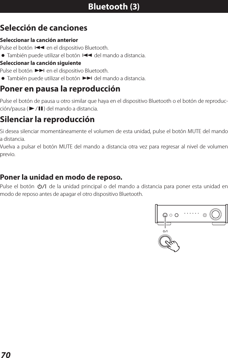 70Selección de cancionesSeleccionar la canción anteriorPulse el botón . en el dispositivo Bluetooth. oTambién puede utilizar el botón . del mando a distancia.Seleccionar la canción siguientePulse el botón / en el dispositivo Bluetooth. oTambién puede utilizar el botón / del mando a distancia.Poner en pausa la reproducciónPulse el botón de pausa u otro similar que haya en el dispositivo Bluetooth o el botón de reproduc-ción/pausa (y/9) del mando a distancia. Silenciar la reproducciónSi desea silenciar momentáneamente el volumen de esta unidad, pulse el botón MUTE del mando a distancia.Vuelva a pulsar el botón MUTE del mando a distancia otra vez para regresar al nivel de volumen previo.Poner la unidad en modo de reposo.Pulse el botón ¤ de la unidad principal o del mando a distancia para poner esta unidad en modo de reposo antes de apagar el otro dispositivo Bluetooth.Bluetooth (3)