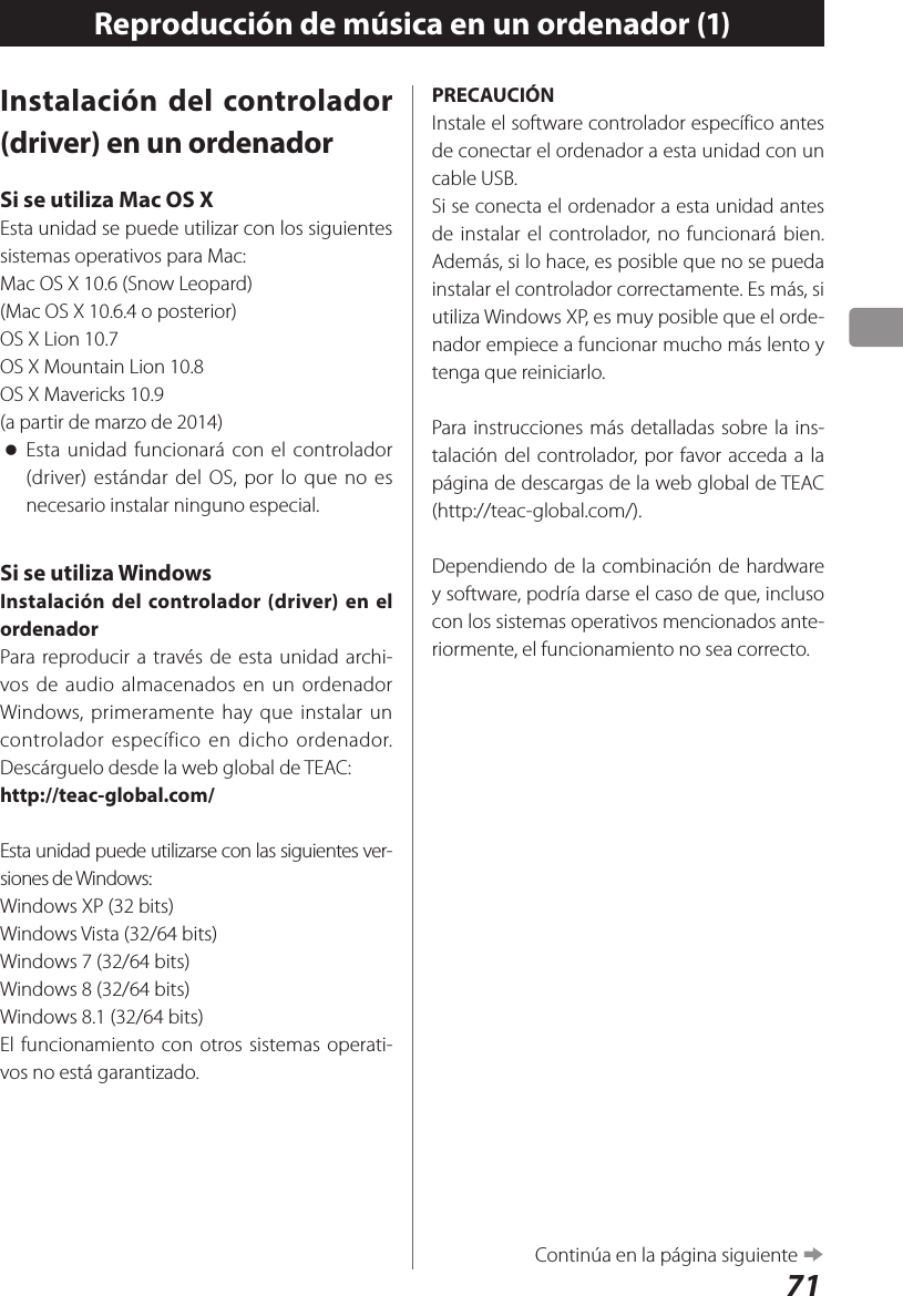 71Reproducción de música en un ordenador (1)Instalación del controlador (driver) en un ordenadorSi se utiliza Mac OS XEsta unidad se puede utilizar con los siguientes sistemas operativos para Mac:Mac OS X 10.6 (Snow Leopard)(Mac OS X 10.6.4 o posterior)OS X Lion 10.7OS X Mountain Lion 10.8OS X Mavericks 10.9 (a partir de marzo de 2014) oEsta unidad funcionará con el controlador (driver) estándar del OS, por lo que no es necesario instalar ninguno especial.Si se utiliza WindowsInstalación del controlador (driver) en el ordenadorPara reproducir a través de esta unidad archi-vos de audio almacenados en un ordenador Windows, primeramente hay que instalar un controlador específico en dicho ordenador. Descárguelo desde la web global de TEAC:http://teac-global.com/Esta unidad puede utilizarse con las siguientes ver-siones de Windows:Windows XP (32 bits)Windows Vista (32/64 bits)Windows 7 (32/64 bits)Windows 8 (32/64 bits)Windows 8.1 (32/64 bits)El funcionamiento con otros sistemas operati-vos no está garantizado.PRECAUCIÓNInstale el software controlador específico antes de conectar el ordenador a esta unidad con un cable USB.Si se conecta el ordenador a esta unidad antes de instalar el controlador, no funcionará bien. Además, si lo hace, es posible que no se pueda instalar el controlador correctamente. Es más, si utiliza Windows XP, es muy posible que el orde-nador empiece a funcionar mucho más lento y tenga que reiniciarlo.Para instrucciones más detalladas sobre la ins-talación del controlador, por favor acceda a la página de descargas de la web global de TEAC (http://teac-global.com/).Dependiendo de la combinación de hardware y software, podría darse el caso de que, incluso con los sistemas operativos mencionados ante-riormente, el funcionamiento no sea correcto. Continúa en la página siguiente e