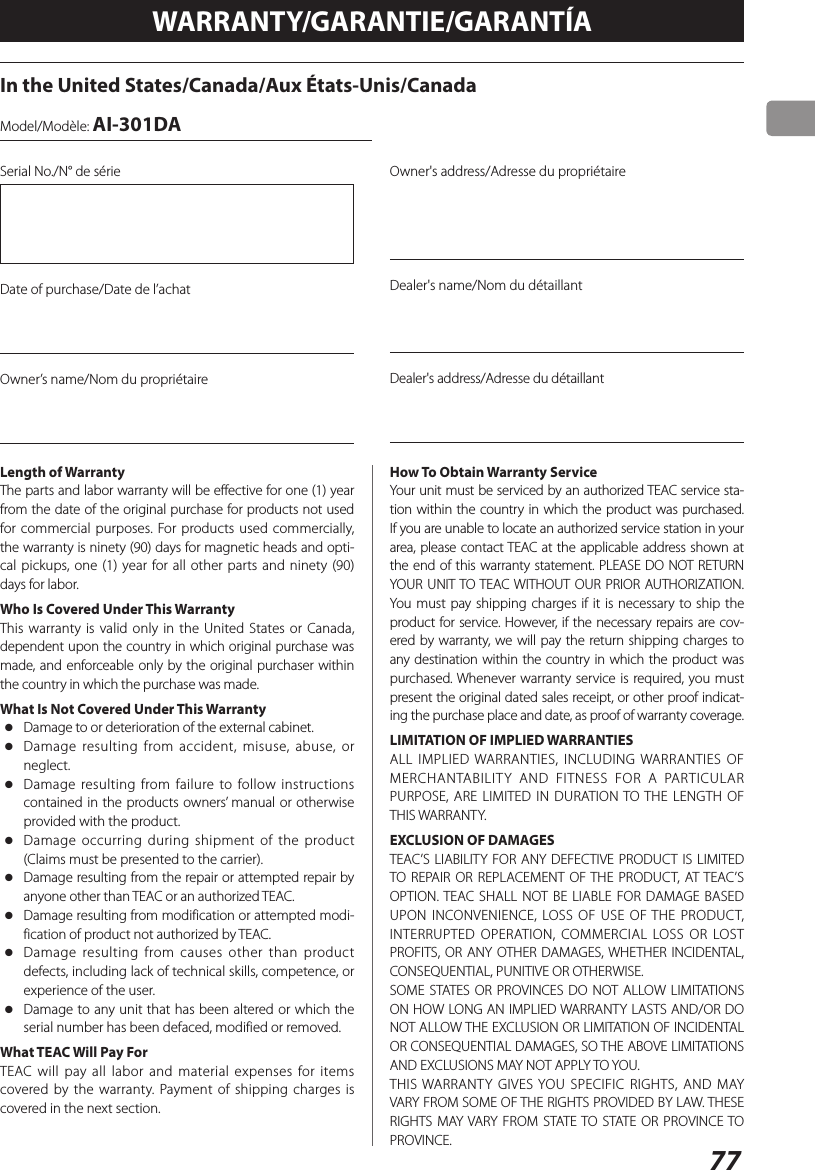 77WARRANTY/GARANTIE/GARANTÍAIn the United States/Canada/Aux États-Unis/CanadaModel/Modèle: AI-301DASerial No./N° de sérieDate of purchase/Date de l’achatOwner’s name/Nom du propriétaireOwner&apos;s address/Adresse du propriétaireDealer&apos;s name/Nom du détaillantDealer&apos;s address/Adresse du détaillantLength of WarrantyThe parts and labor warranty will be effective for one (1) year from the date of the original purchase for products not used for commercial purposes. For products used commercially, the warranty is ninety (90) days for magnetic heads and opti-cal pickups, one (1) year for all other parts and ninety (90) days for labor.Who Is Covered Under This WarrantyThis warranty is valid only in the United States or Canada, dependent upon the country in which original purchase was made, and enforceable only by the original purchaser within the country in which the purchase was made.What Is Not Covered Under This Warranty oDamage to or deterioration of the external cabinet. oDamage resulting from accident, misuse, abuse, or neglect. oDamage resulting from failure to follow instructions contained in the products owners’ manual or otherwise provided with the product. oDamage occurring during shipment of the product (Claims must be presented to the carrier). oDamage resulting from the repair or attempted repair by anyone other than TEAC or an authorized TEAC. oDamage resulting from modification or attempted modi-fication of product not authorized by TEAC. oDamage resulting from causes other than product defects, including lack of technical skills, competence, or experience of the user. oDamage to any unit that has been altered or which the serial number has been defaced, modified or removed.What TEAC Will Pay ForTEAC will pay all labor and material expenses for items covered by the warranty. Payment of shipping charges is covered in the next section.How To Obtain Warranty ServiceYour unit must be serviced by an authorized TEAC service sta-tion within the country in which the product was purchased. If you are unable to locate an authorized service station in your area, please contact TEAC at the applicable address shown at the end of this warranty statement. PLEASE DO NOT RETURN YOUR UNIT TO TEAC WITHOUT OUR PRIOR AUTHORIZATION. You must pay shipping charges if it is necessary to ship the product for service. However, if the necessary repairs are cov-ered by warranty, we will pay the return shipping charges to any destination within the country in which the product was purchased. Whenever warranty service is required, you must present the original dated sales receipt, or other proof indicat-ing the purchase place and date, as proof of warranty coverage.LIMITATION OF IMPLIED WARRANTIESALL IMPLIED WARRANTIES, INCLUDING WARRANTIES OF MERCHANTABILITY AND FITNESS FOR A PARTICULAR PURPOSE, ARE LIMITED IN DURATION TO THE LENGTH OF THIS WARRANTY.EXCLUSION OF DAMAGESTEAC’S LIABILITY FOR ANY DEFECTIVE PRODUCT IS LIMITED TO REPAIR OR REPLACEMENT OF THE PRODUCT, AT TEAC’S OPTION. TEAC SHALL NOT BE LIABLE FOR DAMAGE BASED UPON INCONVENIENCE, LOSS OF USE OF THE PRODUCT, INTERRUPTED OPERATION, COMMERCIAL LOSS OR LOST PROFITS, OR ANY OTHER DAMAGES, WHETHER INCIDENTAL, CONSEQUENTIAL, PUNITIVE OR OTHERWISE.SOME STATES OR PROVINCES DO NOT ALLOW LIMITATIONS ON HOW LONG AN IMPLIED WARRANTY LASTS AND/OR DO NOT ALLOW THE EXCLUSION OR LIMITATION OF INCIDENTAL OR CONSEQUENTIAL DAMAGES, SO THE ABOVE LIMITATIONS AND EXCLUSIONS MAY NOT APPLY TO YOU.THIS WARRANTY GIVES YOU SPECIFIC RIGHTS, AND MAY VARY FROM SOME OF THE RIGHTS PROVIDED BY LAW. THESE RIGHTS MAY VARY FROM STATE TO STATE OR PROVINCE TO PROVINCE.
