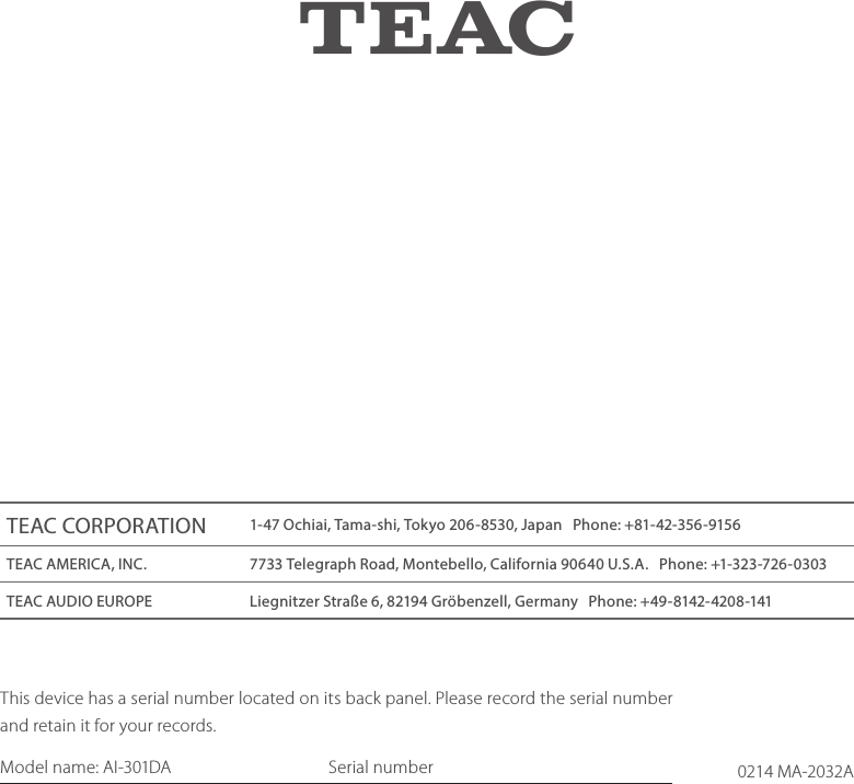 0214 MA-2032AZThis device has a serial number located on its back panel. Please record the serial number and retain it for your records.Model name: AI-301DA    Serial numberTEAC CORPORATION 1-47 Ochiai, Tama-shi, Tokyo 206-8530, Japan   Phone: +81-42-356-9156TEAC AMERICA, INC. 7733 Telegraph Road, Montebello, California 90640 U.S.A.   Phone: +1-323-726-0303TEAC AUDIO EUROPE Liegnitzer Straße 6, 82194 Gröbenzell, Germany   Phone: +49-8142-4208-141