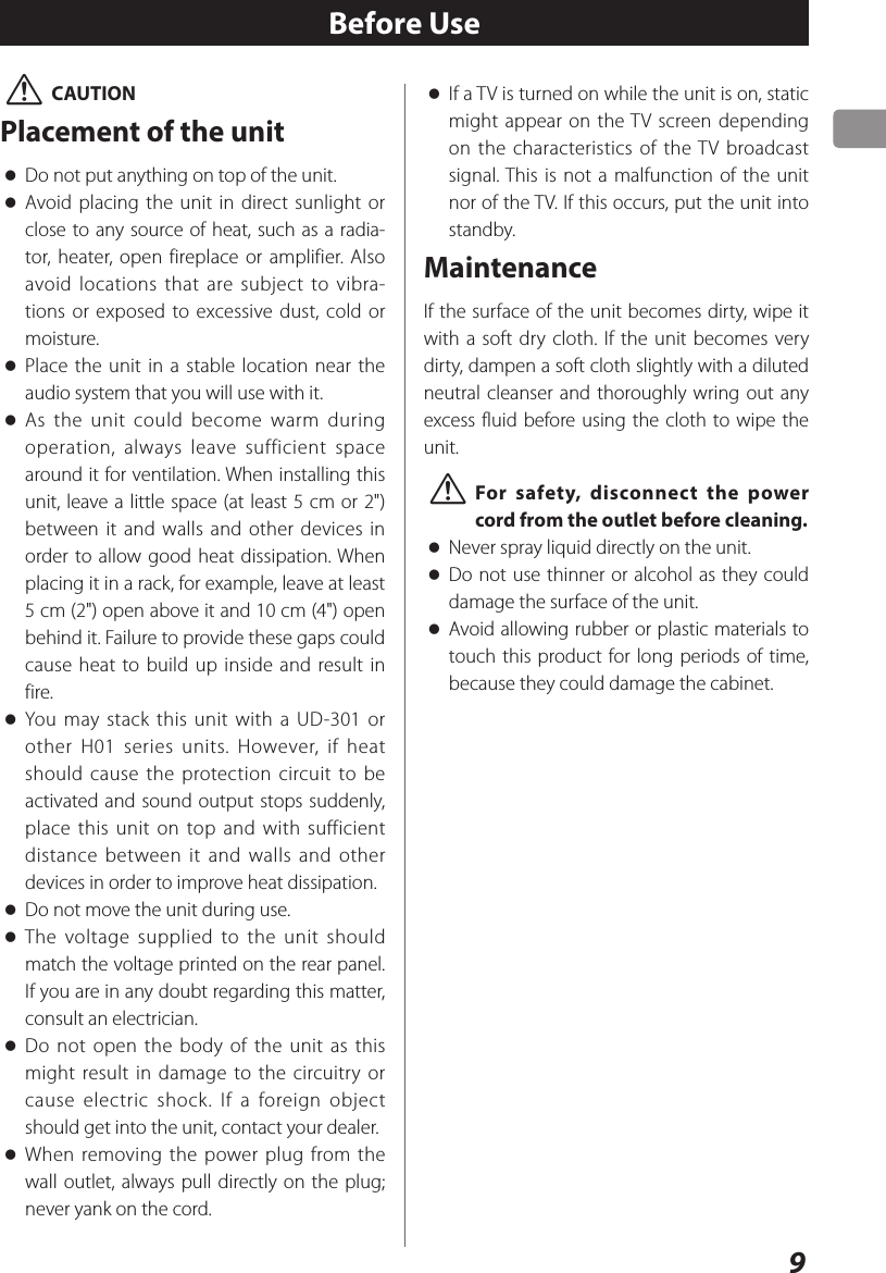 9 VCAUTIONPlacement of the unit oDo not put anything on top of the unit. oAvoid placing the unit in direct sunlight or close to any source of heat, such as a radia-tor, heater, open fireplace or amplifier. Also avoid locations that are subject to vibra-tions or exposed to excessive dust, cold or moisture. oPlace the unit in a stable location near the audio system that you will use with it. oAs the unit could become warm during operation, always leave sufficient space around it for ventilation. When installing this unit, leave a little space (at least 5 cm or 2&quot;) between it and walls and other devices in order to allow good heat dissipation. When placing it in a rack, for example, leave at least 5 cm (2&quot;) open above it and 10 cm (4&quot;) open behind it. Failure to provide these gaps could cause heat to build up inside and result in fire. oYou may stack this unit with a UD-301 or other H01 series units. However, if heat should cause the protection circuit to be activated and sound output stops suddenly, place this unit on top and with sufficient distance between it and walls and other devices in order to improve heat dissipation. oDo not move the unit during use. oThe voltage supplied to the unit should match the voltage printed on the rear panel. If you are in any doubt regarding this matter, consult an electrician. oDo not open the body of the unit as this might result in damage to the circuitry or cause electric shock. If a foreign object should get into the unit, contact your dealer. oWhen removing the power plug from the wall outlet, always pull directly on the plug; never yank on the cord.Before Use oIf a TV is turned on while the unit is on, static might appear on the TV screen depending on the characteristics of the TV broadcast signal. This is not a malfunction of the unit nor of the TV. If this occurs, put the unit into standby.MaintenanceIf the surface of the unit becomes dirty, wipe it with a soft dry cloth. If the unit becomes very dirty, dampen a soft cloth slightly with a diluted neutral cleanser and thoroughly wring out any excess fluid before using the cloth to wipe the unit. VFor safety, disconnect the power cord from the outlet before cleaning. oNever spray liquid directly on the unit. oDo not use thinner or alcohol as they could damage the surface of the unit. oAvoid allowing rubber or plastic materials to touch this product for long periods of time, because they could damage the cabinet.