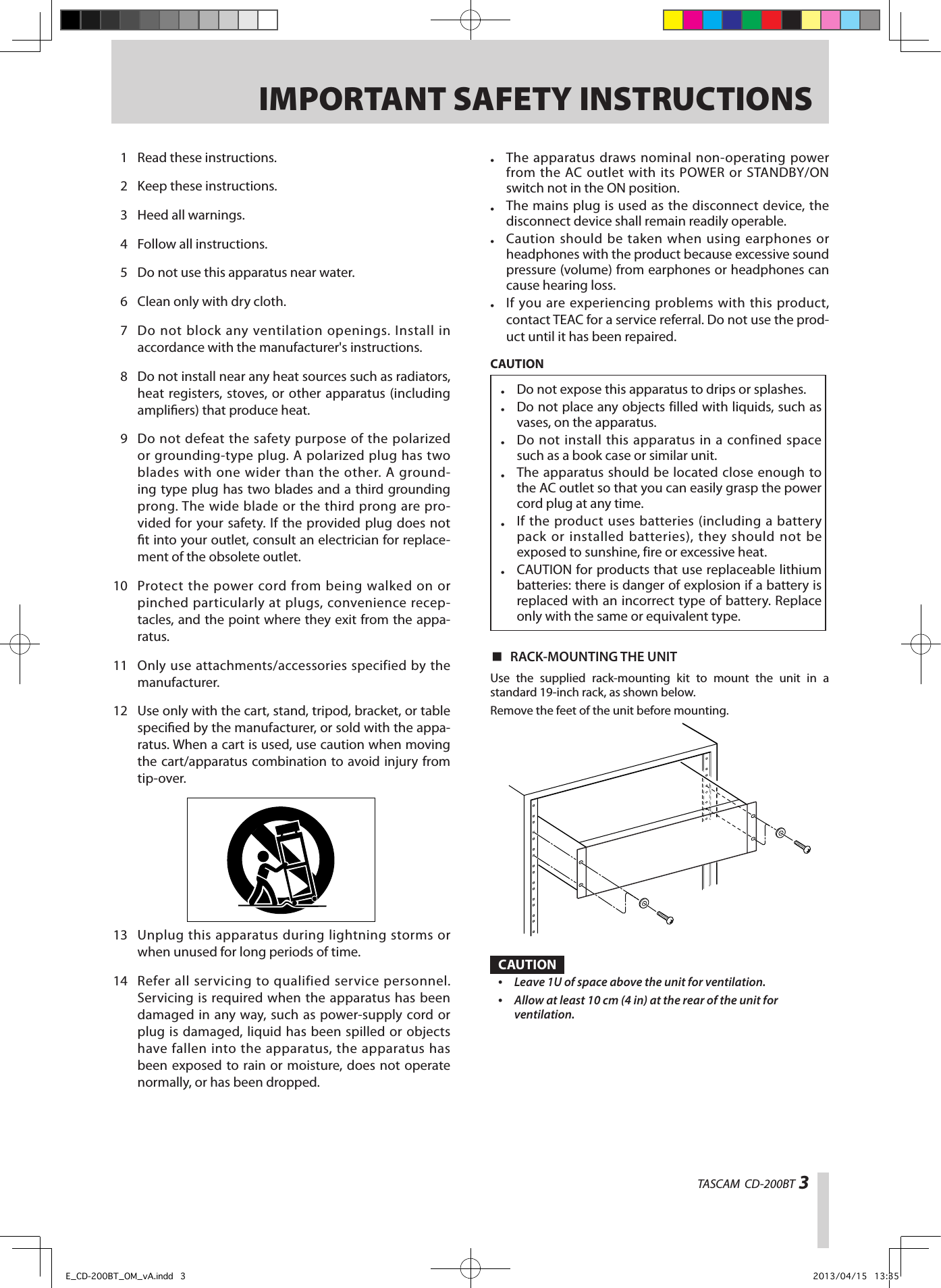 TASCAM  CD-200BT 3IMPORTANT SAFETY INSTRUCTIONS•  The apparatus draws nominal non-operating power from the AC outlet with its POWER or STANDBY/ON switch not in the ON position.•  The mains plug is used as the disconnect device, the disconnect device shall remain readily operable.•  Caution should be taken when using earphones or headphones with the product because excessive sound pressure (volume) from earphones or headphones can cause hearing loss.•  If you are experiencing problems with this product, contact TEAC for a service referral. Do not use the prod-uct until it has been repaired.CAUTION•  Do not expose this apparatus to drips or splashes.•  Do not place any objects filled with liquids, such as vases, on the apparatus.•  Do not install this apparatus in a confined space such as a book case or similar unit.•  The apparatus should be located close enough to the AC outlet so that you can easily grasp the power cord plug at any time.•  If the product uses batteries (including a battery pack or installed batteries), they should not be exposed to sunshine, fire or excessive heat.•  CAUTION for products that use replaceable lithium batteries: there is danger of explosion if a battery is replaced with an incorrect type of battery. Replace only with the same or equivalent type. 8RACK-MOUNTING THE UNITUse the supplied rack-mounting kit to mount the unit in a standard 19-inch rack, as shown below.Remove the feet of the unit before mounting.CAUTION•  Leave 1U of space above the unit for ventilation.•  Allow at least 10 cm (4 in) at the rear of the unit for ventilation. 1  Read these instructions.  2  Keep these instructions.  3  Heed all warnings.  4  Follow all instructions.  5  Do not use this apparatus near water.  6  Clean only with dry cloth.  7  Do not block any ventilation openings. Install in accordance with the manufacturer&apos;s instructions.  8  Do not install near any heat sources such as radiators, heat registers, stoves, or other apparatus (including ampliers) that produce heat.  9  Do not defeat the safety purpose of the polarized or grounding-type plug. A polarized plug has two blades with one wider than the other. A ground-ing type plug has two blades and a third grounding prong. The wide blade or the third prong are pro-vided for your safety. If the provided plug does not t into your outlet, consult an electrician for replace-ment of the obsolete outlet. 10  Protect the power cord from being walked on or pinched particularly at plugs, convenience recep-tacles, and the point where they exit from the appa-ratus. 11  Only use attachments/accessories specified by the manufacturer. 12  Use only with the cart, stand, tripod, bracket, or table specied by the manufacturer, or sold with the appa-ratus. When a cart is used, use caution when moving the cart/apparatus combination to avoid injury from tip-over. 13  Unplug this apparatus during lightning storms or when unused for long periods of time. 14  Refer all servicing to qualified service personnel. Servicing is required when the apparatus has been damaged in any way, such as power-supply cord or plug is damaged, liquid has been spilled or objects have fallen into the apparatus, the apparatus has been exposed to rain or moisture, does not operate normally, or has been dropped.E_CD-200BT_OM_vA.indd   3 2013/04/15   13:35