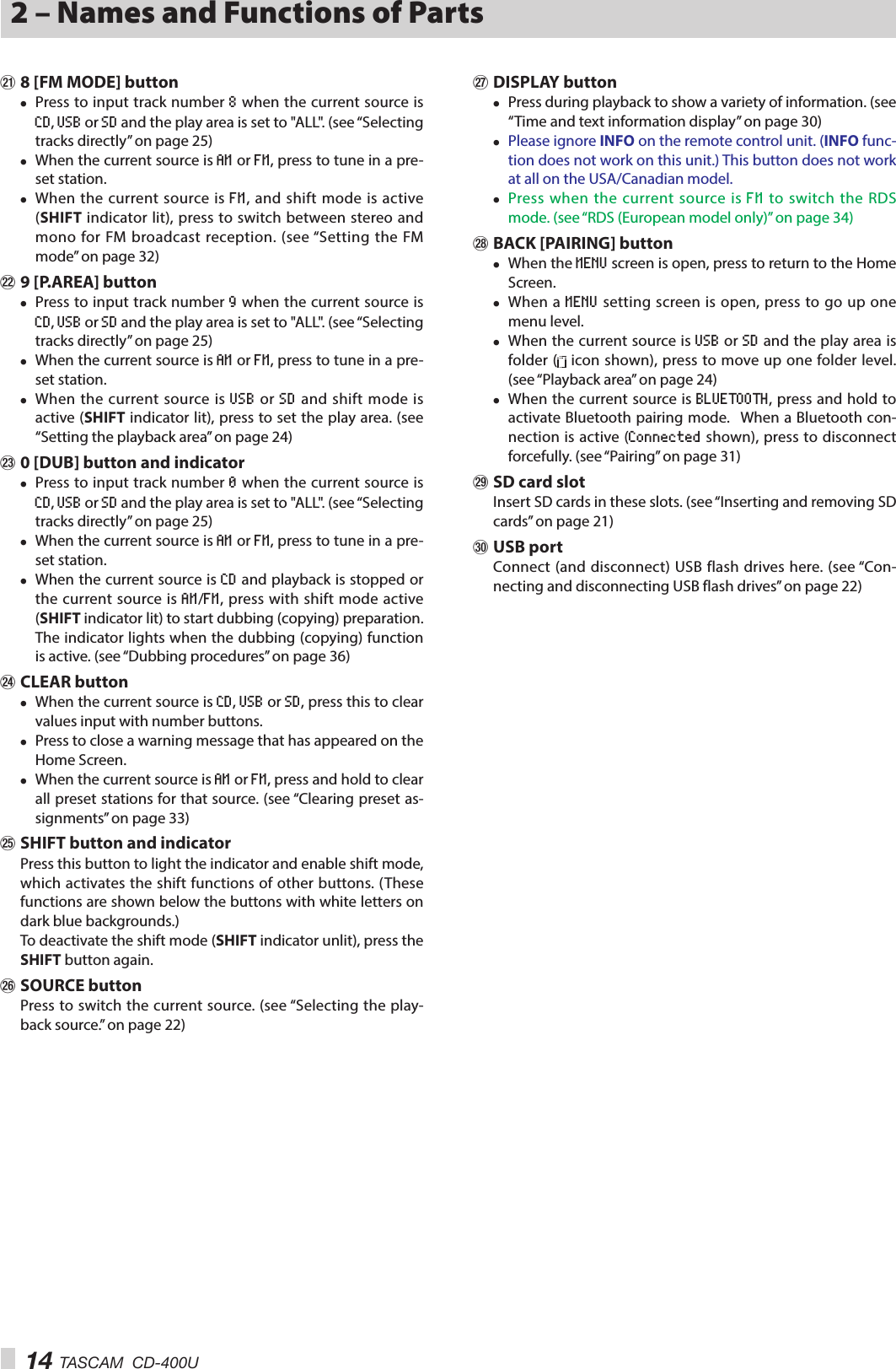 14 TASCAM  CD-400U2 – Names and Functions of Partsa 8 [FM MODE] button i Press to input track number 8 when the current source is CD, USB or SD and the play area is set to &quot;ALL&quot;. (see “Selecting tracks directly” on page 25) i When the current source is AM or FM, press to tune in a pre-set station. i When the current source is FM, and shift mode is active (SHIFT indicator lit), press to switch between stereo and mono for FM broadcast reception. (see “Setting the FM mode” on page 32)s 9 [P.AREA] button i Press to input track number 9 when the current source is CD, USB or SD and the play area is set to &quot;ALL&quot;. (see “Selecting tracks directly” on page 25) i When the current source is AM or FM, press to tune in a pre-set station. i When the current source is USB or SD and shift mode is active (SHIFT indicator lit), press to set the play area. (see “Setting the playback area” on page 24)d 0 [DUB] button and indicator i Press to input track number 0 when the current source is CD, USB or SD and the play area is set to &quot;ALL&quot;. (see “Selecting tracks directly” on page 25) i When the current source is AM or FM, press to tune in a pre-set station. i When the current source is CD and playback is stopped or the current source is AM/FM, press with shift mode active (SHIFT indicator lit) to start dubbing (copying) preparation. The indicator lights when the dubbing (copying) function is active. (see “Dubbing procedures” on page 36)f CLEAR button i When the current source is CD, USB or SD, press this to clear values input with number buttons. i Press to close a warning message that has appeared on the Home Screen. i When the current source is AM or FM, press and hold to clear all preset stations for that source. (see “Clearing preset as-signments” on page 33)g SHIFT button and indicatorPress this button to light the indicator and enable shift mode, which activates the shift functions of other buttons. (These functions are shown below the buttons with white letters on dark blue backgrounds.)To deactivate the shift mode (SHIFT indicator unlit), press the SHIFT button again.h SOURCE buttonPress to switch the current source. (see “Selecting the play-back source.” on page 22)j DISPLAY button i Press during playback to show a variety of information. (see “Time and text information display” on page 30) i Please ignore INFO on the remote control unit. (INFO func-tion does not work on this unit.) This button does not work at all on the USA/Canadian model.  i Press when the current source is FM to switch the RDS mode. (see “RDS (European model only)” on page 34)k BACK [PAIRING] button i When the MENU screen is open, press to return to the Home Screen. i When a MENU setting screen is open, press to go up one menu level. i When the current source is USB or SD and the play area is folder (  icon shown), press to move up one folder level. (see “Playback area” on page 24) i When the current source is BLUETOOTH, press and hold to activate Bluetooth pairing mode. When a Bluetooth con-nection is active (Connected shown), press to disconnect forcefully. (see “Pairing” on page 31)l SD card slotInsert SD cards in these slots. (see “Inserting and removing SD cards” on page 21); USB portConnect (and disconnect) USB flash drives here. (see “Con-necting and disconnecting USB flash drives” on page 22)