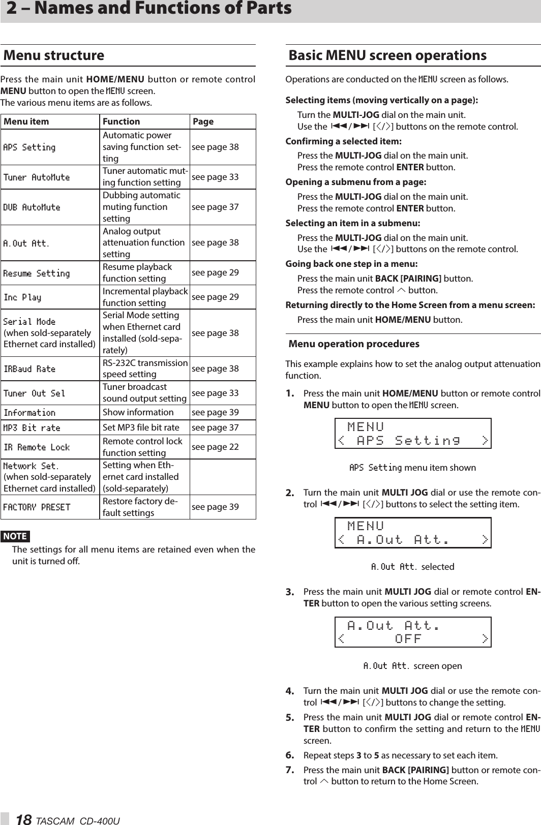 18 TASCAM  CD-400U2 – Names and Functions of PartsMenu structurePress the main unit HOME/MENU button or remote control MENU button to open the MENU screen.The various menu items are as follows.Menu item Function PageAPS SettingAutomatic power saving function set-ting see page 38Tuner AutoMute Tuner automatic mut-ing function setting see page 33DUB AutoMuteDubbing automatic muting function settingsee page 37A.Out Att.Analog output attenuation function settingsee page 38Resume Setting Resume playback function setting see page 29Inc Play Incremental playback function setting see page 29Serial Mode  (when sold-separately Ethernet card installed)Serial Mode setting when Ethernet card installed (sold-sepa-rately)see page 38IRBaud Rate RS-232C transmission speed setting see page 38Tuner Out Sel Tuner broadcast sound output setting see page 33Information Show information see page 39MP3 Bit rate Set MP3 file bit rate see page 37IR Remote Lock Remote control lock function setting see page 22Network Set.  (when sold-separately Ethernet card installed)Setting when Eth-ernet card installed (sold-separately)FACTORY PRESET Restore factory de-fault settings see page 39NOTEThe settings for all menu items are retained even when the unit is turned off.Basic MENU screen operationsOperations are conducted on the MENU screen as follows.Selecting items (moving vertically on a page):Turn the MULTI-JOG dial on the main unit.Use the .// [l/;] buttons on the remote control.Confirming a selected item:Press the MULTI-JOG dial on the main unit.Press the remote control ENTER button.Opening a submenu from a page:Press the MULTI-JOG dial on the main unit.Press the remote control ENTER button.Selecting an item in a submenu:Press the MULTI-JOG dial on the main unit.Use the .// [l/;] buttons on the remote control.Going back one step in a menu:Press the main unit BACK [PAIRING] button.Press the remote control k button.Returning directly to the Home Screen from a menu screen:Press the main unit HOME/MENU button.Menu operation proceduresThis example explains how to set the analog output attenuation function.1.  Press the main unit HOME/MENU button or remote control MENU button to open the MENU screen. MENU&lt; APS Setting  &gt;APS Setting menu item shown2.  Turn the main unit MULTI JOG dial or use the remote con-trol .// [l/;] buttons to select the setting item. MENU&lt; A.Out Att.   &gt;A.Out Att. selected3.  Press the main unit MULTI JOG dial or remote control EN-TER button to open the various setting screens. A.Out Att.&lt;     OFF      &gt;A.Out Att. screen open4.  Turn the main unit MULTI JOG dial or use the remote con-trol .// [l/;] buttons to change the setting.5.  Press the main unit MULTI JOG dial or remote control EN-TER button to confirm the setting and return to the MENU screen.6.  Repeat steps 3 to 5 as necessary to set each item.7.  Press the main unit BACK [PAIRING] button or remote con-trol k button to return to the Home Screen.
