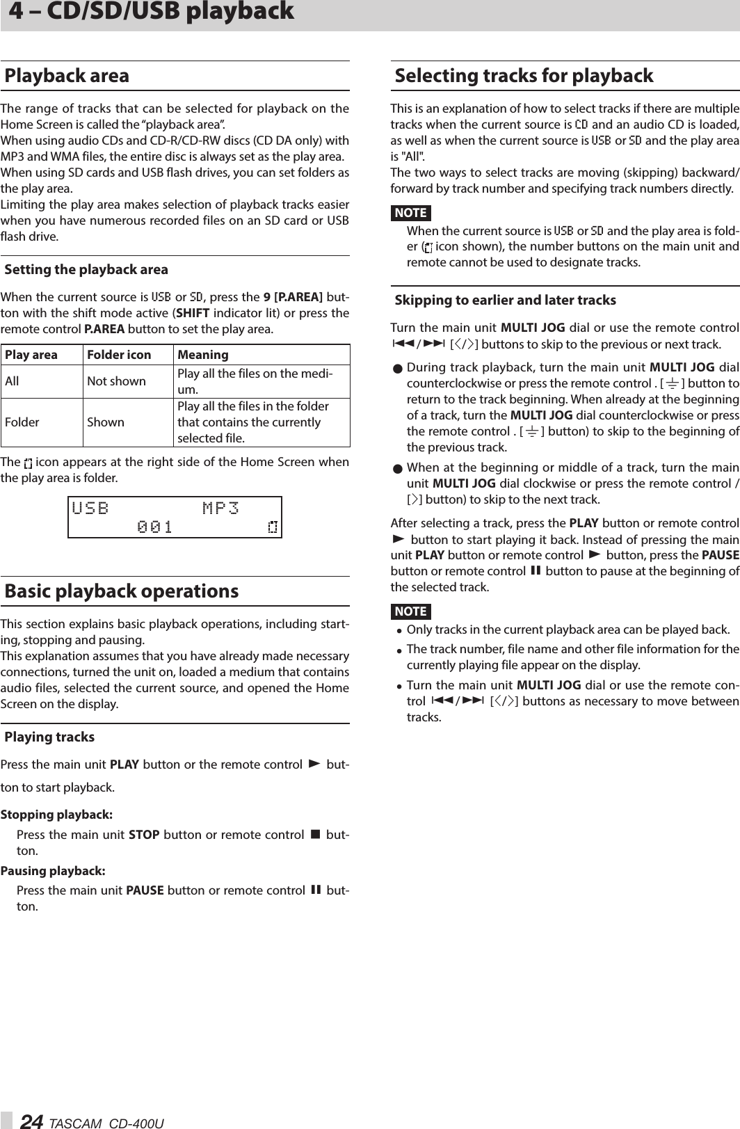 24 TASCAM  CD-400U4 – CD/SD/USB playbackPlayback areaThe range of tracks that can be selected for playback on the Home Screen is called the “playback area”.When using audio CDs and CD-R/CD-RW discs (CD DA only) with MP3 and WMA files, the entire disc is always set as the play area.When using SD cards and USB flash drives, you can set folders as the play area.Limiting the play area makes selection of playback tracks easier when you have numerous recorded files on an SD card or USB flash drive.Setting the playback areaWhen the current source is USB or SD, press the 9 [P.AREA] but-ton with the shift mode active (SHIFT indicator lit) or press the remote control P.AREA button to set the play area.Play area Folder icon MeaningAll Not shown Play all the files on the medi-um.Folder ShownPlay all the files in the folder that contains the currently selected file.The   icon appears at the right side of the Home Screen when the play area is folder.USB       MP3     001     Basic playback operationsThis section explains basic playback operations, including start-ing, stopping and pausing.This explanation assumes that you have already made necessary connections, turned the unit on, loaded a medium that contains audio files, selected the current source, and opened the Home Screen on the display.Playing tracksPress the main unit PLAY button or the remote control 7 but-ton to start playback.Stopping playback:Press the main unit STOP button or remote control 8 but-ton.Pausing playback:Press the main unit PAUSE button or remote control 9 but-ton.Selecting tracks for playbackThis is an explanation of how to select tracks if there are multiple tracks when the current source is CD and an audio CD is loaded, as well as when the current source is USB or SD and the play area is &quot;All&quot;.The two ways to select tracks are moving (skipping) backward/forward by track number and specifying track numbers directly.NOTEWhen the current source is USB or SD and the play area is fold-er (  icon shown), the number buttons on the main unit and remote cannot be used to designate tracks.Skipping to earlier and later tracksTurn the main unit MULTI JOG dial or use the remote control .// [l/;] buttons to skip to the previous or next track. 0During track playback, turn the main unit MULTI JOG dial counterclockwise or press the remote control . [|] button to return to the track beginning. When already at the beginning of a track, turn the MULTI JOG dial counterclockwise or press the remote control . [|] button) to skip to the beginning of the previous track. 0When at the beginning or middle of a track, turn the main unit MULTI JOG dial clockwise or press the remote control / [;] button) to skip to the next track.After selecting a track, press the PLAY button or remote control 7 button to start playing it back. Instead of pressing the main unit PL AY  button or remote control 7 button, press the PAUSE button or remote control 9 button to pause at the beginning of the selected track.NOTE i Only tracks in the current playback area can be played back. i The track number, file name and other file information for the currently playing file appear on the display. i Turn the main unit MULTI JOG dial or use the remote con-trol .// [l/;] buttons as necessary to move between tracks.