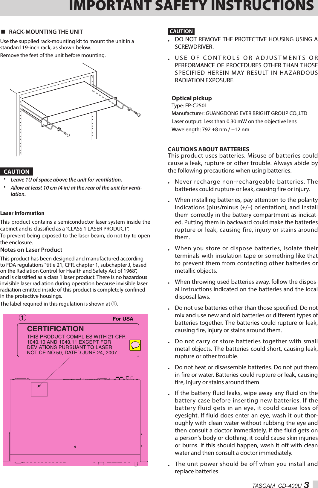 TASCAM  CD-400U 3IMPORTANT SAFETY INSTRUCTIONS 8RACK-MOUNTING THE UNITUse the supplied rack-mounting kit to mount the unit in a standard 19-inch rack, as shown below.Remove the feet of the unit before mounting.CAUTION•  Leave 1U of space above the unit for ventilation.•  Allow at least 10 cm (4 in) at the rear of the unit for venti-lation.Laser information This product contains a semiconductor laser system inside the cabinet and is classified as a “CLASS 1 LASER PRODUCT”. To prevent being exposed to the laser beam, do not try to open the enclosure. Notes on Laser ProductThis product has been designed and manufactured according to FDA regulations “title 21, CFR, chapter 1, subchapter J, based on the Radiation Control for Health and Safety Act of 1968”, and is classified as a class 1 laser product. There is no hazardous invisible laser radiation during operation because invisible laser radiation emitted inside of this product is completely confined in the protective housings.The label required in this regulation is shown at 1.1For USACAUTION•  DO NOT REMOVE THE PROTECTIVE HOUSING USING A SCREWDRIVER.•  USE OF CONTROLS OR ADJUSTMENTS OR PERFORMANCE OF PROCEDURES OTHER THAN THOSE SPECIFIED HEREIN MAY RESULT IN HAZARDOUS RADIATION EXPOSURE.Optical pickupType: EP-C250LManufacturer: GUANGDONG EVER BRIGHT GROUP CO.,LTDLaser output:  Less than 0.30 mW on the objective lensWavelength:  792 +8 nm / −12 nmCAUTIONS ABOUT BATTERIESThis product uses batteries. Misuse of batteries could cause a leak, rupture or other trouble. Always abide by the following precautions when using batteries.•  Never recharge non-rechargeable batteries. The batteries could rupture or leak, causing fire or injury.•  When installing batteries, pay attention to the polarity indications (plus/minus (+/–) orientation), and install them correctly in the battery compartment as indicat-ed. Putting them in backward could make the batteries rupture or leak, causing fire, injury or stains around them. •  When you store or dispose batteries, isolate their terminals with insulation tape or something like that to prevent them from contacting other batteries or metallic objects.•  When throwing used batteries away, follow the dispos-al instructions indicated on the batteries and the local disposal laws. •  Do not use batteries other than those specified. Do not mix and use new and old batteries or different types of batteries together. The batteries could rupture or leak, causing fire, injury or stains around them.•  Do not carry or store batteries together with small metal objects. The batteries could short, causing leak, rupture or other trouble.•  Do not heat or disassemble batteries. Do not put them in fire or water. Batteries could rupture or leak, causing fire, injury or stains around them.•  If the battery fluid leaks, wipe away any fluid on the battery case before inserting new batteries. If the battery fluid gets in an eye, it could cause loss of eyesight. If fluid does enter an eye, wash it out thor-oughly with clean water without rubbing the eye and then consult a doctor immediately. If the fluid gets on a person’s body or clothing, it could cause skin injuries or burns. If this should happen, wash it off with clean water and then consult a doctor immediately. •  The unit power should be off when you install and replace batteries. 