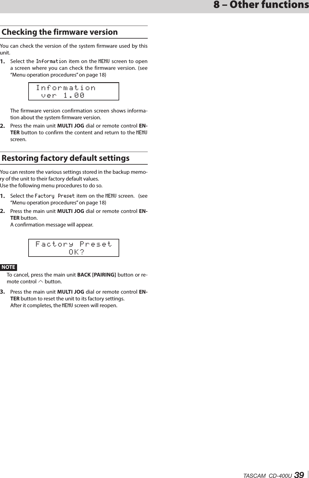 TASCAM  CD-400U 398 – Other functionsChecking the firmware versionYou can check the version of the system firmware used by this unit.1.  Select the Information item on the MENU screen to open a screen where you can check the firmware version. (see “Menu operation procedures” on page 18)  ver 1.00 Information   The firmware version confirmation screen shows informa-tion about the system firmware version.2.  Press the main unit MULTI JOG dial or remote control EN-TER button to confirm the content and return to the MENU screen.Restoring factory default settingsYou can restore the various settings stored in the backup memo-ry of the unit to their factory default values.Use the following menu procedures to do so.1.  Select the Factory  Preset item on the MENU screen. (see “Menu operation procedures” on page 18)2.  Press the main unit MULTI JOG dial or remote control EN-TER button.A confirmation message will appear.       OK? Factory PresetNOTETo cancel, press the main unit BACK [PAIRING] button or re-mote control k button.3.  Press the main unit MULTI JOG dial or remote control EN-TER button to reset the unit to its factory settings.After it completes, the MENU screen will reopen.