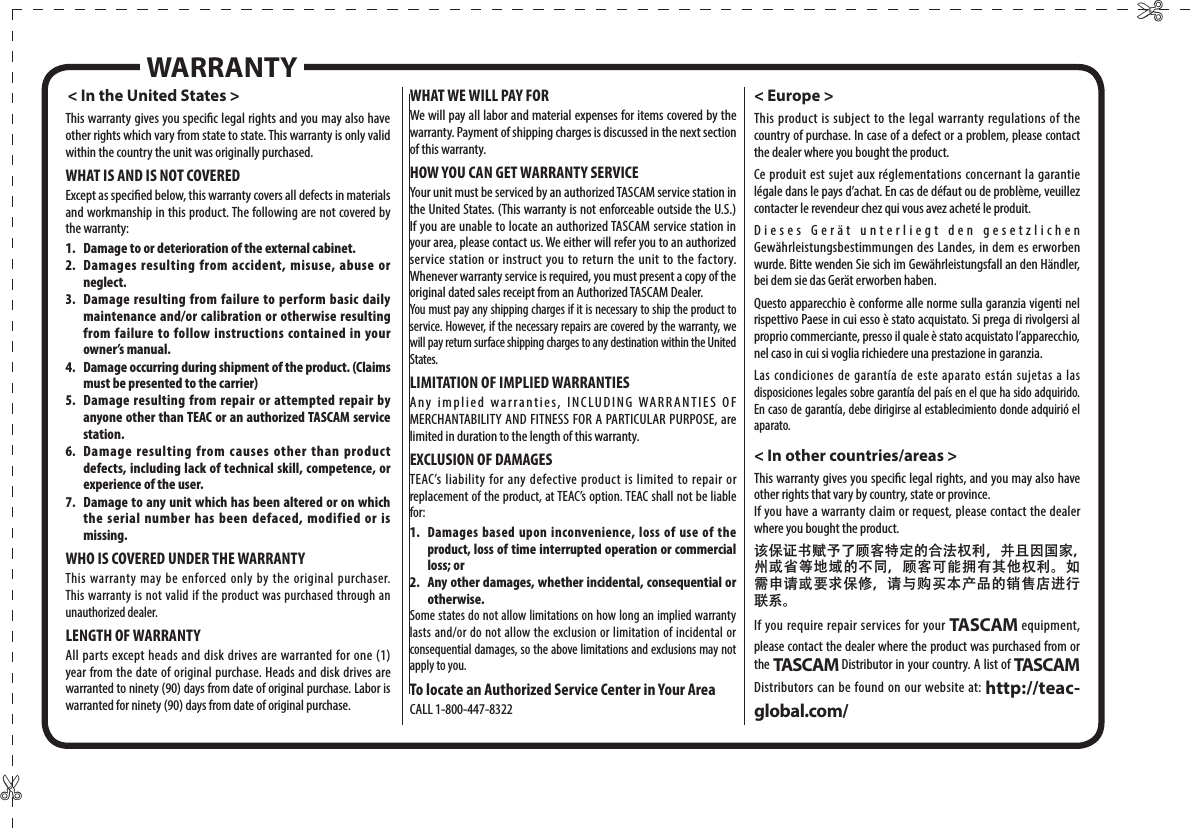 ✄✄&lt; In the United States &gt;This warranty gives you specic legal rights and you may also have other rights which vary from state to state. This warranty is only valid within the country the unit was originally purchased.WHAT IS AND IS NOT COVEREDExcept as specied below, this warranty covers all defects in materials and workmanship in this product. The following are not covered by the warranty:1.  Damage to or deterioration of the external cabinet.2.  Damages resulting from accident, misuse, abuse or neglect.3.  Damage resulting from failure to perform basic daily maintenance and/or calibration or otherwise resulting from failure to follow instructions contained in your owner’s manual.4.  Damage occurring during shipment of the product. (Claims must be presented to the carrier)5.  Damage resulting from repair or attempted repair by anyone other than TEAC or an authorized TASCAM service station.6.  Damage resulting from causes other than product defects, including lack of technical skill, competence, or experience of the user.7.  Damage to any unit which has been altered or on which the serial number has been defaced, modified or is missing.WHO IS COVERED UNDER THE WARRANTYThis warranty may be enforced only by the original purchaser. This warranty is not valid if the product was purchased through an unauthorized dealer.LENGTH OF WARRANTYAll parts except heads and disk drives are warranted for one (1) year from the date of original purchase. Heads and disk drives are warranted to ninety (90) days from date of original purchase. Labor is warranted for ninety (90) days from date of original purchase.WHAT WE WILL PAY FORWe will pay all labor and material expenses for items covered by the warranty. Payment of shipping charges is discussed in the next section of this warranty.HOW YOU CAN GET WARRANTY SERVICEYour unit must be serviced by an authorized TASCAM service station in the United States. (This warranty is not enforceable outside the U.S.) If you are unable to locate an authorized TASCAM service station in your area, please contact us. We either will refer you to an authorized service station or instruct you to return the unit to the factory. Whenever warranty service is required, you must present a copy of the original dated sales receipt from an Authorized TASCAM Dealer.You must pay any shipping charges if it is necessary to ship the product to service. However, if the necessary repairs are covered by the warranty, we will pay return surface shipping charges to any destination within the United States.LIMITATION OF IMPLIED WARRANTIESAny implied warranties, INCLUDING WARRANTIES OF MERCHANTABILITY AND FITNESS FOR A PARTICULAR PURPOSE, are limited in duration to the length of this warranty.EXCLUSION OF DAMAGESTEAC’s liability for any defective product is limited to repair or replacement of the product, at TEAC’s option. TEAC shall not be liable for:1. Damages based upon inconvenience, loss of use of the product, loss of time interrupted operation or commercial loss; or2.  Any other damages, whether incidental, consequential or otherwise.Some states do not allow limitations on how long an implied warranty lasts and/or do not allow the exclusion or limitation of incidental or consequential damages, so the above limitations and exclusions may not apply to you.To locate an Authorized Service Center in Your AreaCALL 1-800-447-8322&lt; Europe &gt;This product is subject to the legal warranty regulations of the country of purchase. In case of a defect or a problem, please contact the dealer where you bought the product.Ce produit est sujet aux réglementations concernant la garantie légale dans le pays d’achat. En cas de défaut ou de problème, veuillez contacter le revendeur chez qui vous avez acheté le produit.Dieses Gerät unterliegt den gesetzlichen Gewährleistungsbestimmungen des Landes, in dem es erworben wurde. Bitte wenden Sie sich im Gewährleistungsfall an den Händler, bei dem sie das Gerät erworben haben.Questo apparecchio è conforme alle norme sulla garanzia vigenti nel rispettivo Paese in cui esso è stato acquistato. Si prega di rivolgersi al proprio commerciante, presso il quale è stato acquistato l’apparecchio, nel caso in cui si voglia richiedere una prestazione in garanzia.Las condiciones de garantía de este aparato están sujetas a las disposiciones legales sobre garantía del país en el que ha sido adquirido. En caso de garantía, debe dirigirse al establecimiento donde adquirió el aparato.&lt; In other countries/areas &gt;This warranty gives you specic legal rights, and you may also have other rights that vary by country, state or province.If you have a warranty claim or request, please contact the dealer where you bought the product.该保证书赋予了顾客特定的合法权利，并且因国家，州或省等地域的不同，顾客可能拥有其他权利。如需申请或要求保修，请与购买本产品的销售店进行联系。If you require repair services for your TASCAM equipment, please contact the dealer where the product was purchased from or the TASCAM Distributor in your country. A list of TASCAM Distributors can be found on our website at: http://teac-global.com/WARRANTY