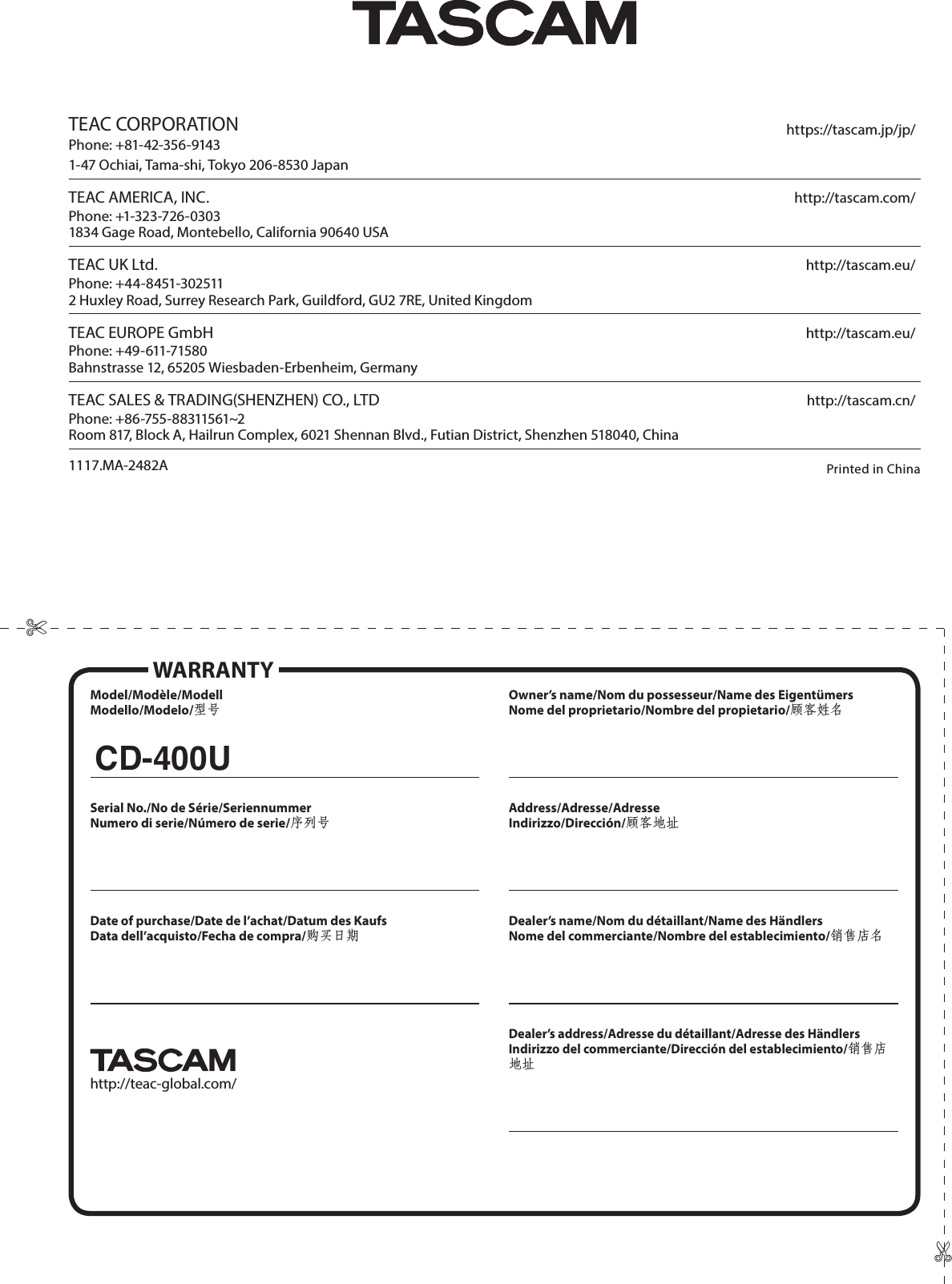 TEAC CORPORATION https://tascam.jp/jp/Phone: +81-42-356-91431-47 Ochiai, Tama-shi, Tokyo 206-8530 Japan TEAC AMERICA, INC. http://tascam.com/Phone: +1-323-726-03031834 Gage Road, Montebello, California 90640 USA TEAC UK Ltd. http://tascam.eu/Phone: +44-8451-3025112 Huxley Road, Surrey Research Park, Guildford, GU2 7RE, United Kingdom TEAC EUROPE GmbH http://tascam.eu/Phone: +49-611-71580Bahnstrasse 12, 65205 Wiesbaden-Erbenheim, Germany TEAC SALES &amp; TRADING(SHENZHEN) CO., LTD http://tascam.cn/Phone: +86-755-88311561~2Room 817, Block A, Hailrun Complex, 6021 Shennan Blvd., Futian District, Shenzhen 518040, ChinaPrinted in China Model/Modèle/ModellModello/Modelo/型号Serial No./No de Série/SeriennummerNumero di serie/Número de serie/序列号Date of purchase/Date de l’achat/Datum des KaufsData dell’acquisto/Fecha de compra/购买日期http://teac-global.com/Owner’s name/Nom du possesseur/Name des EigentümersNome del proprietario/Nombre del propietario/顾客姓名Address/Adresse/AdresseIndirizzo/Dirección/顾客地址Dealer’s name/Nom du détaillant/Name des HändlersNome del commerciante/Nombre del establecimiento/销售店名Dealer’s address/Adresse du détaillant/Adresse des HändlersIndirizzo del commerciante/Dirección del establecimiento/销售店地址WARRANTYCD-400U✄✄1117.MA-2482A