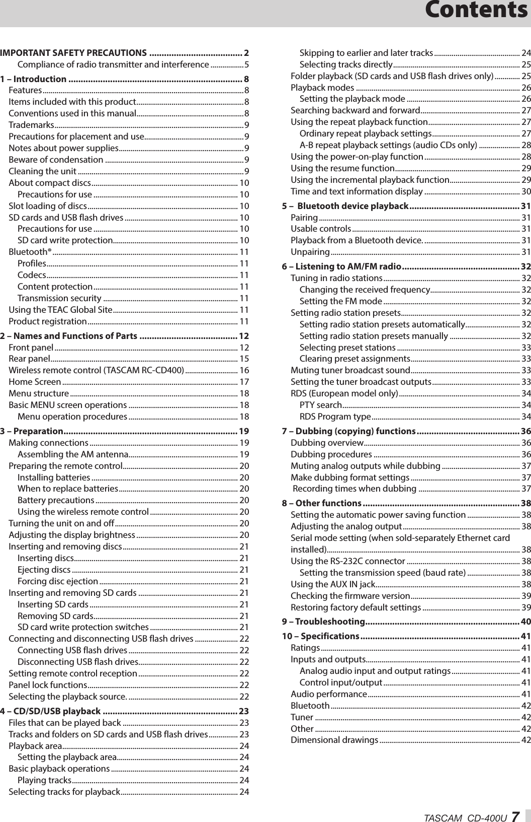 TASCAM  CD-400U 7ContentsIMPORTANT SAFETY PRECAUTIONS ...................................... 2Compliance of radio transmitter and interference .................51 – Introduction ....................................................................... 8Features ....................................................................................................... 8Items included with this product .......................................................8Conventions used in this manual.......................................................8Trademarks .................................................................................................9Precautions for placement and use...................................................9Notes about power supplies ................................................................9Beware of condensation .......................................................................9Cleaning the unit .....................................................................................9About compact discs ........................................................................... 10Precautions for use .......................................................................... 10Slot loading of discs ............................................................................. 10SD cards and USB flash drives .......................................................... 10Precautions for use .......................................................................... 10SD card write protection................................................................ 10Bluetooth® ............................................................................................... 11Profiles .................................................................................................. 11Codecs .................................................................................................. 11Content protection .......................................................................... 11Transmission security ..................................................................... 11Using the TEAC Global Site ................................................................ 11Product registration ............................................................................. 112 – Names and Functions of Parts ........................................ 12Front panel .............................................................................................. 12Rear panel ................................................................................................ 15Wireless remote control (TASCAM RC-CD400) ........................... 16Home Screen .......................................................................................... 17Menu structure ...................................................................................... 18Basic MENU screen operations ........................................................ 18Menu operation procedures ........................................................ 183 – Preparation ....................................................................... 19Making connections ............................................................................ 19Assembling the AM antenna........................................................ 19Preparing the remote control ........................................................... 20Installing batteries ........................................................................... 20When to replace batteries ............................................................. 20Battery precautions ......................................................................... 20Using the wireless remote control ............................................. 20Turning the unit on and off ............................................................... 20Adjusting the display brightness .................................................... 20Inserting and removing discs ........................................................... 21Inserting discs.................................................................................... 21Ejecting discs ..................................................................................... 21Forcing disc ejection ....................................................................... 21Inserting and removing SD cards ................................................... 21Inserting SD cards ............................................................................ 21Removing SD cards .......................................................................... 21SD card write protection switches ............................................. 21Connecting and disconnecting USB flash drives ...................... 22Connecting USB flash drives ........................................................ 22Disconnecting USB flash drives................................................... 22Setting remote control reception ................................................... 22Panel lock functions ............................................................................. 22Selecting the playback source. ........................................................ 224 – CD/SD/USB playback .......................................................23Files that can be played back ........................................................... 23Tracks and folders on SD cards and USB flash drives ............... 23Playback area .......................................................................................... 24Setting the playback area.............................................................. 24Basic playback operations ................................................................. 24Playing tracks ..................................................................................... 24Selecting tracks for playback ............................................................ 24Skipping to earlier and later tracks ............................................ 24Selecting tracks directly ................................................................. 25Folder playback (SD cards and USB flash drives only) ............. 25Playback modes .................................................................................... 26Setting the playback mode .......................................................... 26Searching backward and forward ................................................... 27Using the repeat playback function ............................................... 27Ordinary repeat playback settings ............................................. 27A-B repeat playback settings (audio CDs only) ..................... 28Using the power-on-play function ................................................. 28Using the resume function ................................................................ 29Using the incremental playback function .................................... 29Time and text information display ................................................. 305 –  Bluetooth device playback ............................................. 31Pairing ....................................................................................................... 31Usable controls ...................................................................................... 31Playback from a Bluetooth device. ................................................. 31Unpairing ................................................................................................. 316 – Listening to AM/FM radio ................................................ 32Tuning in radio stations ...................................................................... 32Changing the received frequency.............................................. 32Setting the FM mode ...................................................................... 32Setting radio station presets............................................................. 32Setting radio station presets automatically ............................ 32Setting radio station presets manually .................................... 32Selecting preset stations ............................................................... 33Clearing preset assignments ........................................................ 33Muting tuner broadcast sound ........................................................ 33Setting the tuner broadcast outputs ............................................. 33RDS (European model only) .............................................................. 34PTY search ........................................................................................... 34RDS Program type ............................................................................ 347 – Dubbing (copying) functions .......................................... 36Dubbing overview ................................................................................ 36Dubbing procedures ........................................................................... 36Muting analog outputs while dubbing ........................................ 37Make dubbing format settings ........................................................ 37 Recording times when dubbing .................................................... 378 – Other functions ................................................................ 38Setting the automatic power saving function ........................... 38Adjusting the analog output ............................................................ 38Serial mode setting (when sold-separately Ethernet card installed)................................................................................................... 38Using the RS-232C connector .......................................................... 38Setting the transmission speed (baud rate) ........................... 38Using the AUX IN jack .......................................................................... 38Checking the firmware version ........................................................ 39Restoring factory default settings .................................................. 399 – Troubleshooting ............................................................... 4010 – Specifications ................................................................. 41Ratings ...................................................................................................... 41Inputs and outputs ............................................................................... 41Analog audio input and output ratings ................................... 41Control input/output ...................................................................... 41Audio performance .............................................................................. 41Bluetooth ................................................................................................. 42Tuner ......................................................................................................... 42Other ......................................................................................................... 42Dimensional drawings ........................................................................ 42