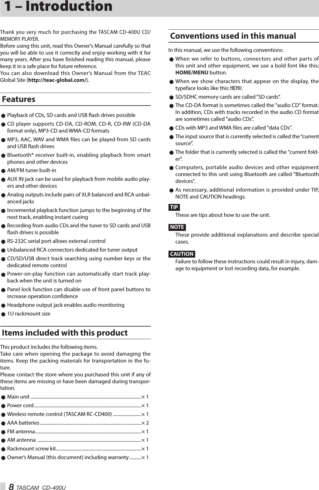 8 TASCAM  CD-400U1 – IntroductionThank you very much for purchasing the TASCAM CD-400U CD/MEMORY PLAYER.Before using this unit, read this Owner&apos;s Manual carefully so that you will be able to use it correctly and enjoy working with it for many years. After you have finished reading this manual, please keep it in a safe place for future reference.You can also download this Owner’s Manual from the TEAC Global Site (http://teac-global.com/).Features 0Playback of CDs, SD cards and USB flash drives possible 0CD player supports CD-DA, CD-ROM, CD-R, CD-RW (CD-DA format only), MP3-CD and WMA-CD formats 0MP3, AAC, WAV and WMA files can be played from SD cards and USB flash drives 0Bluetooth® receiver built-in, enabling playback from smart phones and other devices 0AM/FM tuner built-in 0AUX IN jack can be used for playback from mobile audio play-ers and other devices 0Analog outputs include pairs of XLR balanced and RCA unbal-anced jacks 0Incremental playback function jumps to the beginning of the next track, enabling instant cueing 0Recording from audio CDs and the tuner to SD cards and USB flash drives is possible 0RS-232C serial port allows external control 0Unbalanced RCA connectors dedicated for tuner output 0CD/SD/USB direct track searching using number keys or the dedicated remote control 0Power-on-play function can automatically start track play-back when the unit is turned on 0Panel lock function can disable use of front panel buttons to increase operation confidence 0Headphone output jack enables audio monitoring 01U rackmount sizeItems included with this productThis product includes the following items.Take care when opening the package to avoid damaging the items. Keep the packing materials for transportation in the fu-ture.Please contact the store where you purchased this unit if any of these items are missing or have been damaged during transpor-tation. 0Main unit ...............................................................................................× 1 0Power cord ............................................................................................ × 1 0Wireless remote control (TASCAM RC-CD400) ........................× 1 0AAA batteries ....................................................................................... × 2 0FM antenna ...........................................................................................× 1 0AM antenna  ......................................................................................... × 1 0Rackmount screw kit .........................................................................× 1 0Owner’s Manual (this document) including warranty .......... × 1Conventions used in this manualIn this manual, we use the following conventions: 0When we refer to buttons, connectors and other parts of this unit and other equipment, we use a bold font like this: HOME/MENU button. 0When we show characters that appear on the display, the typeface looks like this: MENU. 0SD/SDHC memory cards are called “SD cards”. 0The CD-DA format is sometimes called the &quot;audio CD&quot; format. In addition, CDs with tracks recorded in the audio CD format are sometimes called &quot;audio CDs&quot;. 0CDs with MP3 and WMA files are called &quot;data CDs&quot;. 0The input source that is currently selected is called the “current source”. 0The folder that is currently selected is called the &quot;current fold-er&quot;. 0Computers, portable audio devices and other equipment connected to this unit using Bluetooth are called &quot;Bluetooth devices&quot;. 0As necessary, additional information is provided under TIP, NOTE and CAUTION headings.TIPThese are tips about how to use the unit.NOTEThese provide additional explanations and describe special cases.CAUTIONFailure to follow these instructions could result in injury, dam-age to equipment or lost recording data, for example.