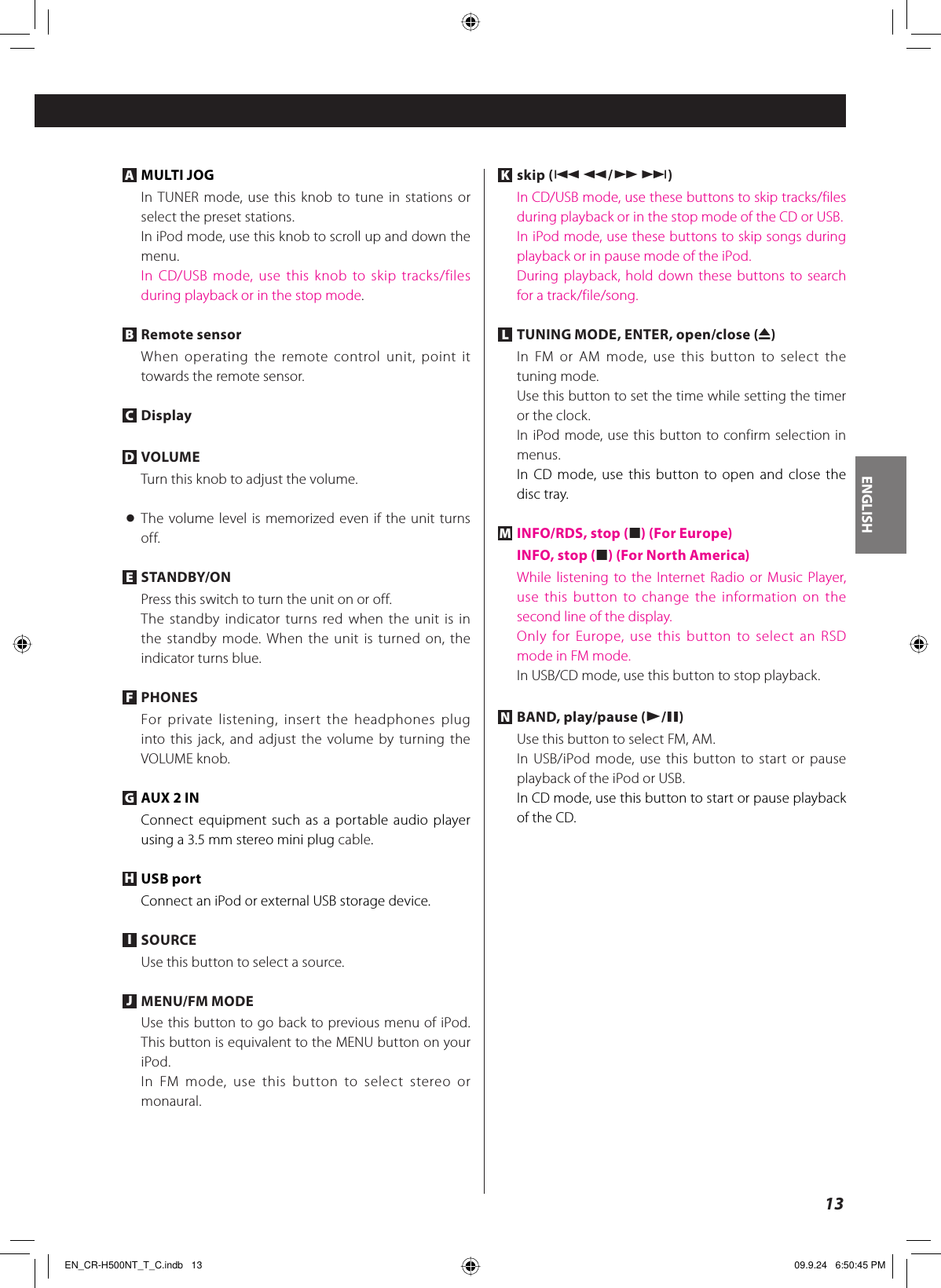 ENGLISH13A MULTI JOGIn TUNER mode, use this knob to tune in stations or select the preset stations.In iPod mode, use this knob to scroll up and down the menu.In CD/USB mode, use this knob to skip tracks/files during playback or in the stop mode.B Remote sensorWhen operating the remote control unit, point it towards the remote sensor.C DisplayD VOLUMETurn this knob to adjust the volume.&lt; The volume level is memorized even if the unit turns off.E STANDBY/ONPress this switch to turn the unit on or off.The standby indicator turns red when the unit is in the standby mode. When the unit is turned on, the indicator turns blue.F PHONESFor private listening, insert the headphones plug into this jack, and adjust the volume by turning the VOLUME knob.G AUX 2 INConnect equipment such as a portable audio player using a 3.5 mm stereo mini plug cable.H USB portConnect an iPod or external USB storage device.I SOURCEUse this button to select a source.J MENU/FM MODEUse this button to go back to previous menu of iPod. This button is equivalent to the MENU button on your iPod.In FM mode, use this button to select stereo or monaural.K skip (.m/,/)In CD/USB mode, use these buttons to skip tracks/files during playback or in the stop mode of the CD or USB.In iPod mode, use these buttons to skip songs during playback or in pause mode of the iPod.During playback, hold down these buttons to search for a track/file/song.L TUNING MODE, ENTER, open/close (L)In FM or AM mode, use this button to select the tuning mode.Use this button to set the time while setting the timer or the clock.In iPod mode, use this button to confirm selection in menus.In CD mode, use this button to open and close the disc tray.M INFO/RDS, stop (H) (For Europe) INFO, stop (H) (For North America)While listening to the Internet Radio or Music Player, use this button to change the information on the second line of the display.Only for Europe, use this button to select an RSD mode in FM mode.In USB/CD mode, use this button to stop playback.N BAND, play/pause (y/J)Use this button to select FM, AM.In USB/iPod mode, use this button to start or pause playback of the iPod or USB.In CD mode, use this button to start or pause playback of the CD.EN_CR-H500NT_T_C.indb   13EN_CR-H500NT_T_C.indb   13 09.9.24   6:50:45 PM09.9.24   6:50:45 PM