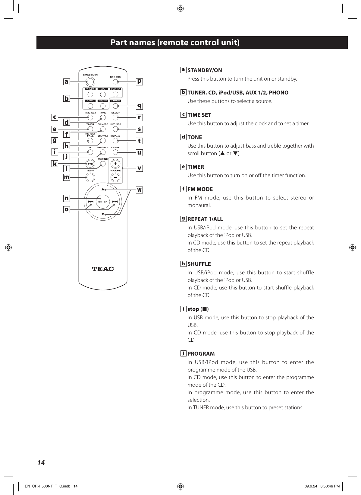 14ajwmlkbcdonefghqvsurtipa STANDBY/ONPress this button to turn the unit on or standby.b TUNER, CD, iPod/USB, AUX 1/2, PHONOUse these buttons to select a source.c TIME SETUse this button to adjust the clock and to set a timer.d TONEUse this button to adjust bass and treble together with scroll button (˙ or ¥).e TIMERUse this button to turn on or off the timer function.f FM MODEIn FM mode, use this button to select stereo or monaural.g REPEAT 1/ALLIn USB/iPod mode, use this button to set the repeat playback of the iPod or USB.In CD mode, use this button to set the repeat playback of the CD.h SHUFFLEIn USB/iPod mode, use this button to start shuffle playback of the iPod or USB.In CD mode, use this button to start shuffle playback of the CD.i stop (H)In USB mode, use this button to stop playback of the USB.In CD mode, use this button to stop playback of the CD.j PROGRAMIn USB/iPod mode, use this button to enter the programme mode of the USB.In CD mode, use this button to enter the programme mode of the CD.In programme mode, use this button to enter the selection.In TUNER mode, use this button to preset stations.Part names (remote control unit)EN_CR-H500NT_T_C.indb   14EN_CR-H500NT_T_C.indb   14 09.9.24   6:50:46 PM09.9.24   6:50:46 PM