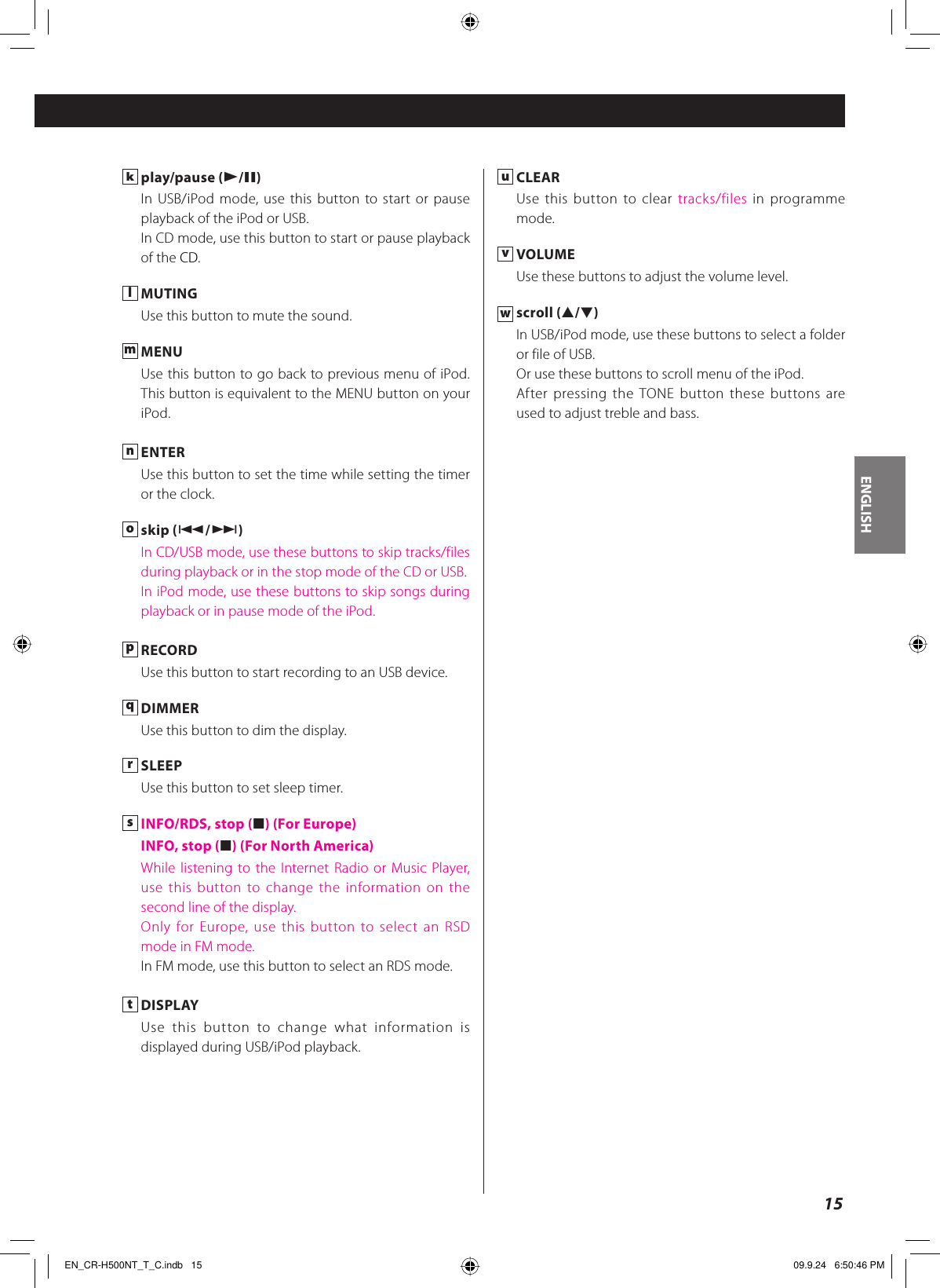 ENGLISH15k play/pause (y/J)In USB/iPod mode, use this button to start or pause playback of the iPod or USB.In CD mode, use this button to start or pause playback of the CD.l MUTINGUse this button to mute the sound.m MENUUse this button to go back to previous menu of iPod. This button is equivalent to the MENU button on your iPod.n ENTERUse this button to set the time while setting the timer or the clock.o skip (.//)In CD/USB mode, use these buttons to skip tracks/files during playback or in the stop mode of the CD or USB.In iPod mode, use these buttons to skip songs during playback or in pause mode of the iPod.p RECORDUse this button to start recording to an USB device.q DIMMERUse this button to dim the display.r SLEEPUse this button to set sleep timer.s INFO/RDS, stop (H) (For Europe)  INFO, stop (H) (For North America)While listening to the Internet Radio or Music Player, use this button to change the information on the second line of the display.Only for Europe, use this button to select an RSD mode in FM mode.In FM mode, use this button to select an RDS mode.t DISPLAYUse this button to change what information is displayed during USB/iPod playback.u CLEARUse this button to clear tracks/files in programme mode.v VOLUMEUse these buttons to adjust the volume level.w scroll (˙/¥)In USB/iPod mode, use these buttons to select a folder or file of USB.Or use these buttons to scroll menu of the iPod.After pressing the TONE button these buttons are used to adjust treble and bass.EN_CR-H500NT_T_C.indb   15EN_CR-H500NT_T_C.indb   15 09.9.24   6:50:46 PM09.9.24   6:50:46 PM