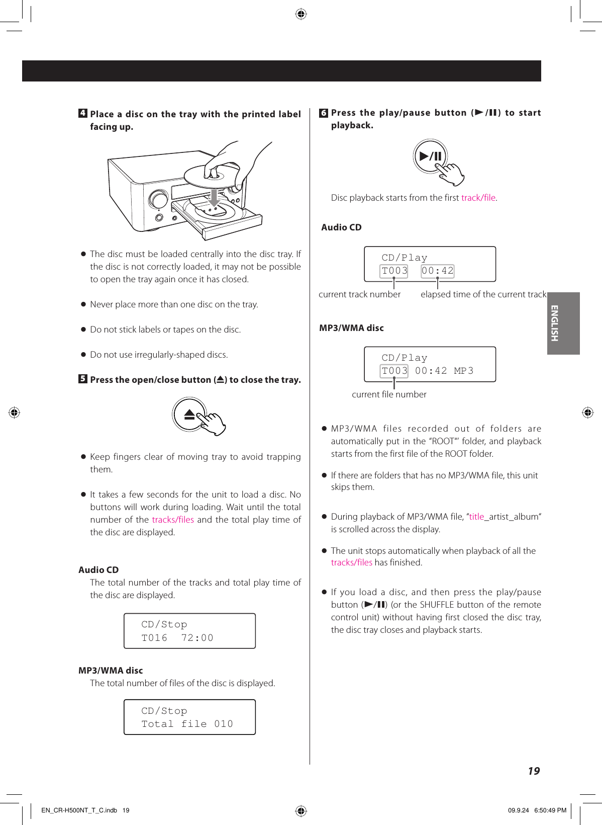 ENGLISH194 Place a disc on the tray with the printed label facing up.&lt;  The disc must be loaded centrally into the disc tray. If the disc is not correctly loaded, it may not be possible to open the tray again once it has closed.&lt;  Never place more than one disc on the tray.&lt;  Do not stick labels or tapes on the disc.&lt;  Do not use irregularly-shaped discs.5 Press the open/close button (L) to close the tray.&lt; Keep fingers clear of moving tray to avoid trapping them.&lt; It takes a few seconds for the unit to load a disc. No buttons will work during loading. Wait until the total number of the tracks/files and the total play time of the disc are displayed.Audio CDThe total number of the tracks and total play time of the disc are displayed.MP3/WMA discThe total number of files of the disc is displayed.CD/StopT016  72:00CD/StopTotal file 0106 Press the play/pause button (y/J) to start playback.Disc playback starts from the first track/file. Audio CDMP3/WMA disc&lt; MP3/WMA files recorded out of folders are automatically put in the “ROOT“’ folder, and playback starts from the first file of the ROOT folder.&lt;  If there are folders that has no MP3/WMA file, this unit skips them.&lt;  During playback of MP3/WMA file, “title_artist_album“ is scrolled across the display.&lt;  The unit stops automatically when playback of all the tracks/files has finished.&lt; If you load a disc, and then press the play/pause button (y/J) (or the SHUFFLE button of the remote control unit) without having first closed the disc tray, the disc tray closes and playback starts.CD/PlayT003 00:42 MP3CD/PlayT003  00:42current file numbercurrent track number elapsed time of the current trackEN_CR-H500NT_T_C.indb   19EN_CR-H500NT_T_C.indb   19 09.9.24   6:50:49 PM09.9.24   6:50:49 PM