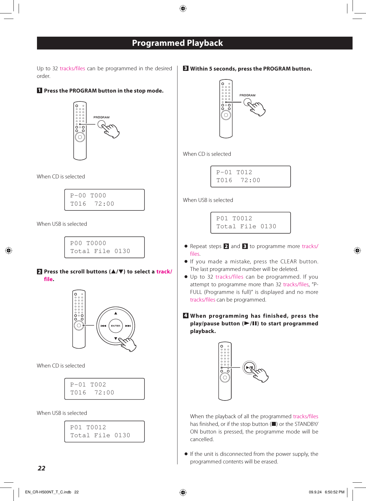 22Up to 32 tracks/files can be programmed in the desired order.1 Press the PROGRAM button in the stop mode.When CD is selectedP-00 T000T016  72:00When USB is selectedP00 T0000Total File 01302 Press the scroll buttons (˙/¥) to select a track/file.When CD is selectedP-01 T002T016  72:00When USB is selectedP01 T0012Total File 0130Programmed Playback3 Within 5 seconds, press the PROGRAM button.When CD is selectedP-01 T012T016  72:00When USB is selectedP01 T0012Total File 0130&lt; Repeat steps 2 and  3 to programme more tracks/files.&lt; If you made a mistake, press the CLEAR button.The last programmed number will be deleted.&lt; Up to 32 tracks/files can be programmed. If you attempt to programme more than 32 tracks/files, “P-FULL (Programme is full)” is displayed and no more tracks/files can be programmed.4 When programming has finished, press the play/pause button (y/J) to start programmed playback.When the playback of all the programmed tracks/files has finished, or if the stop button (H) or the STANDBY/ON button is pressed, the programme mode will be cancelled.&lt;  If the unit is disconnected from the power supply, the programmed contents will be erased.EN_CR-H500NT_T_C.indb   22EN_CR-H500NT_T_C.indb   22 09.9.24   6:50:52 PM09.9.24   6:50:52 PM