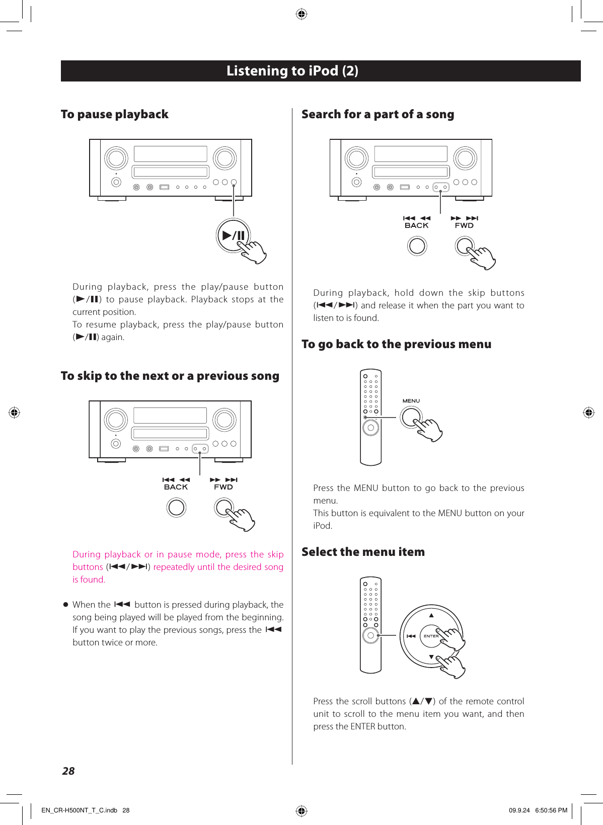 28To pause playbackDuring playback, press the play/pause button (G/J) to pause playback. Playback stops at the current position.To resume playback, press the play/pause button (G/J) again.To skip to the next or a previous songDuring playback or in pause mode, press the skip buttons (.//) repeatedly until the desired song is found.&lt; When the . button is pressed during playback, the song being played will be played from the beginning. If you want to play the previous songs, press the . button twice or more.Search for a part of a songDuring playback, hold down the skip buttons (.//) and release it when the part you want to listen to is found.To go back to the previous menuPress the MENU button to go back to the previous menu.This button is equivalent to the MENU button on your iPod.Select the menu itemPress the scroll buttons (˙/¥) of the remote control unit to scroll to the menu item you want, and then press the ENTER button.Listening to iPod (2)EN_CR-H500NT_T_C.indb   28EN_CR-H500NT_T_C.indb   28 09.9.24   6:50:56 PM09.9.24   6:50:56 PM