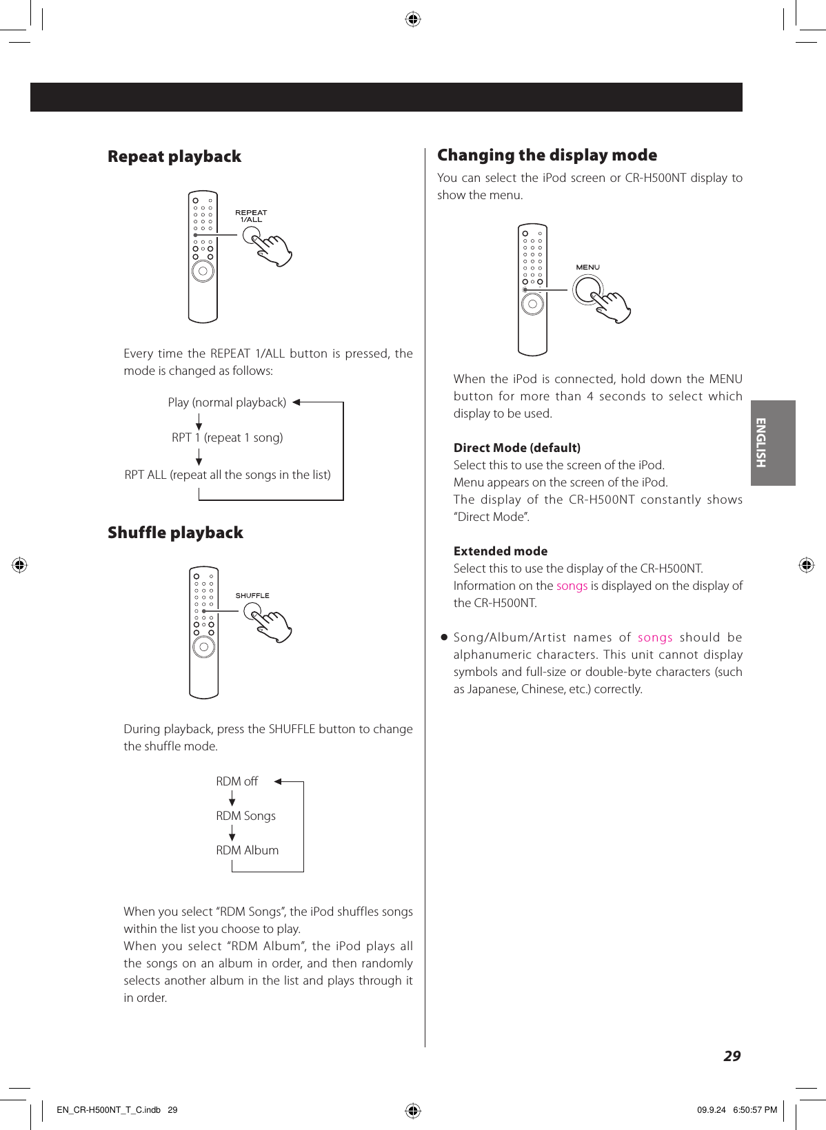 ENGLISH29Repeat playbackEvery time the REPEAT 1/ALL button is pressed, the mode is changed as follows:Shuffle playbackDuring playback, press the SHUFFLE button to change the shuffle mode.RDM oRDM SongsRDM AlbumWhen you select “RDM Songs”, the iPod shuffles songs within the list you choose to play.When you select “RDM Album”, the iPod plays all the songs on an album in order, and then randomly selects another album in the list and plays through it in order.Changing the display modeYou can select the iPod screen or CR-H500NT display to show the menu.When the iPod is connected, hold down the MENU button for more than 4 seconds to select which display to be used.Direct Mode (default)Select this to use the screen of the iPod.Menu appears on the screen of the iPod.The display of the CR-H500NT constantly shows “Direct Mode”.Extended modeSelect this to use the display of the CR-H500NT.Information on the songs is displayed on the display of the CR-H500NT.&lt; Song/Album/Artist names of songs should be alphanumeric characters. This unit cannot display symbols and full-size or double-byte characters (such as Japanese, Chinese, etc.) correctly.Play (normal playback)RPT ALL (repeat all the songs in the list)RPT 1 (repeat 1 song)EN_CR-H500NT_T_C.indb   29EN_CR-H500NT_T_C.indb   29 09.9.24   6:50:57 PM09.9.24   6:50:57 PM