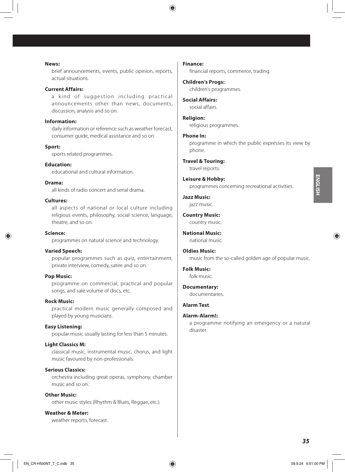 ENGLISH35News:brief announcements, events, public opinion, reports, actual situations.Current Affairs:a kind of suggestion including practical announcements other than news, documents, discussion, analysis and so on.Information:daily information or reference such as weather forecast, consumer guide, medical assistance and so on.Sport:sports related programmes.Education:educational and cultural information.Drama:all kinds of radio concert and serial drama.Cultures:all aspects of national or local culture including religious events, philosophy, social science, language, theatre, and so on.Science:programmes on natural science and technology.Varied Speech:popular programmes such as quiz, entertainment, private interview, comedy, satire and so on.Pop Music:programme on commercial, practical and popular songs, and sale volume of discs, etc.Rock Music:practical modern music generally composed and played by young musicians.Easy Listening:popular music usually lasting for less than 5 minutes.Light Classics M:classical music, instrumental music, chorus, and light music favoured by non-professionals.Serious Classics:orchestra including great operas, symphony, chamber music and so on.Other Music:other music styles (Rhythm &amp; Blues, Reggae, etc.).Weather &amp; Meter:weather reports, forecast.Finance:financial reports, commerce, trading.Children’s Progs:children’s programmes.Social Affairs:social affairs.Religion:religious programmes.Phone In:programme in which the public expresses its view by phone.Travel &amp; Touring:travel reports.Leisure &amp; Hobby:programmes concerning recreational activities.Jazz Music:jazz music.Country Music:country music.National Music:national music.Oldies Music:music from the so-called golden age of popular music.Folk Music:folk music.Documentary:documentaries.Alarm TestAlarm-Alarm!:a programme notifying an emergency or a natural disaster.EN_CR-H500NT_T_C.indb   35EN_CR-H500NT_T_C.indb   35 09.9.24   6:51:00 PM09.9.24   6:51:00 PM