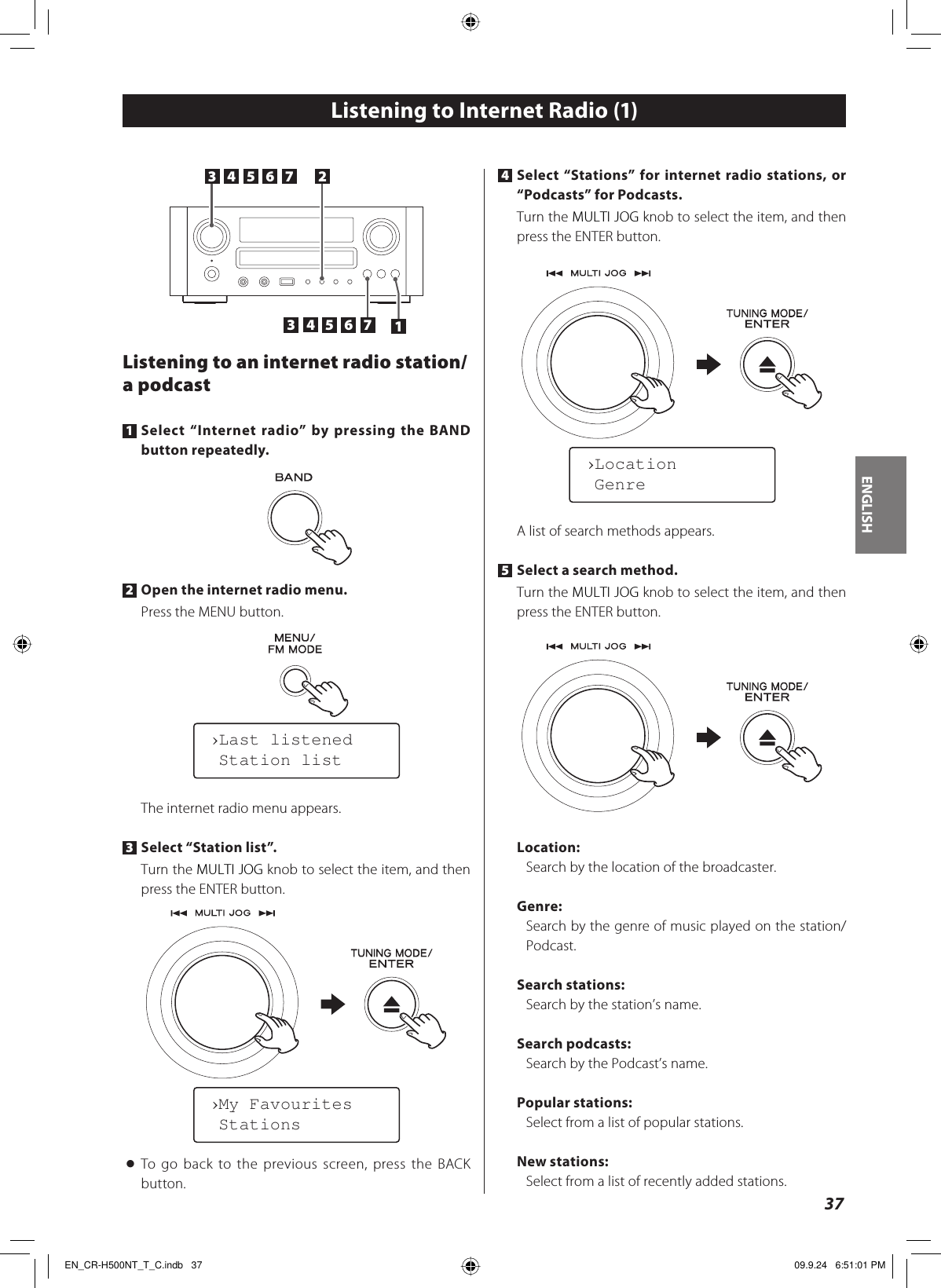 ENGLISH37Listening to an internet radio station/a podcast1 Select “Internet radio” by pressing the BAND button repeatedly.2 Open the internet radio menu.Press the MENU button.The internet radio menu appears.3 Select “Station list”.Turn the MULTI JOG knob to select the item, and then press the ENTER button.&lt; To go back to the previous screen, press the BACK button.Listening to Internet Radio (1)›Last listened Station list›My Favourites Stations4 Select “Stations” for internet radio stations, or “Podcasts” for Podcasts.Turn the MULTI JOG knob to select the item, and then press the ENTER button.A list of search methods appears.5 Select a search method.Turn the MULTI JOG knob to select the item, and then press the ENTER button.Location: Search by the location of the broadcaster.Genre:Search by the genre of music played on the station/Podcast.Search stations: Search by the station’s name.Search podcasts: Search by the Podcast’s name.Popular stations:Select from a list of popular stations.New stations: Select from a list of recently added stations.›Location Genre1 3 3  44 55 66 7 3 2 35  6 35  6  7 44EN_CR-H500NT_T_C.indb   37EN_CR-H500NT_T_C.indb   37 09.9.24   6:51:01 PM09.9.24   6:51:01 PM
