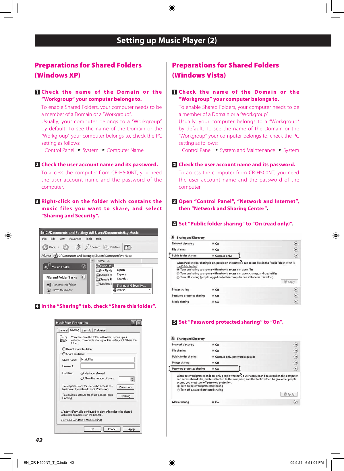 42Preparations for Shared Folders(Windows Vista)1 Check the name of the Domain or the “Workgroup” your computer belongs to.To enable Shared Folders, your computer needs to be a member of a Domain or a “Workgroup”.Usually, your computer belongs to a “Workgroup” by default. To see the name of the Domain or the “Workgroup” your computer belongs to, check the PC setting as follows:Control Panel w System and Maintenance w System2 Check the user account name and its password.To access the computer from CR-H500NT, you need the user account name and the password of the computer.3 Open “Control Panel”, “Network and Internet”, then “Network and Sharing Center”.4 Set “Public folder sharing” to “On (read only)”.5 Set “Password protected sharing” to “On”.Preparations for Shared Folders(Windows XP)1 Check the name of the Domain or the “Workgroup” your computer belongs to.To enable Shared Folders, your computer needs to be a member of a Domain or a “Workgroup”.Usually, your computer belongs to a “Workgroup” by default. To see the name of the Domain or the “Workgroup” your computer belongs to, check the PC setting as follows:Control Panel w System w Computer Name2 Check the user account name and its password.To access the computer from CR-H500NT, you need the user account name and the password of the computer.3 Right-click on the folder which contains the music files you want to share, and select “Sharing and Security”.4 In the “Sharing” tab, check “Share this folder”.Setting up Music Player (2) EN_CR-H500NT_T_C.indb   42EN_CR-H500NT_T_C.indb   42 09.9.24   6:51:04 PM09.9.24   6:51:04 PM