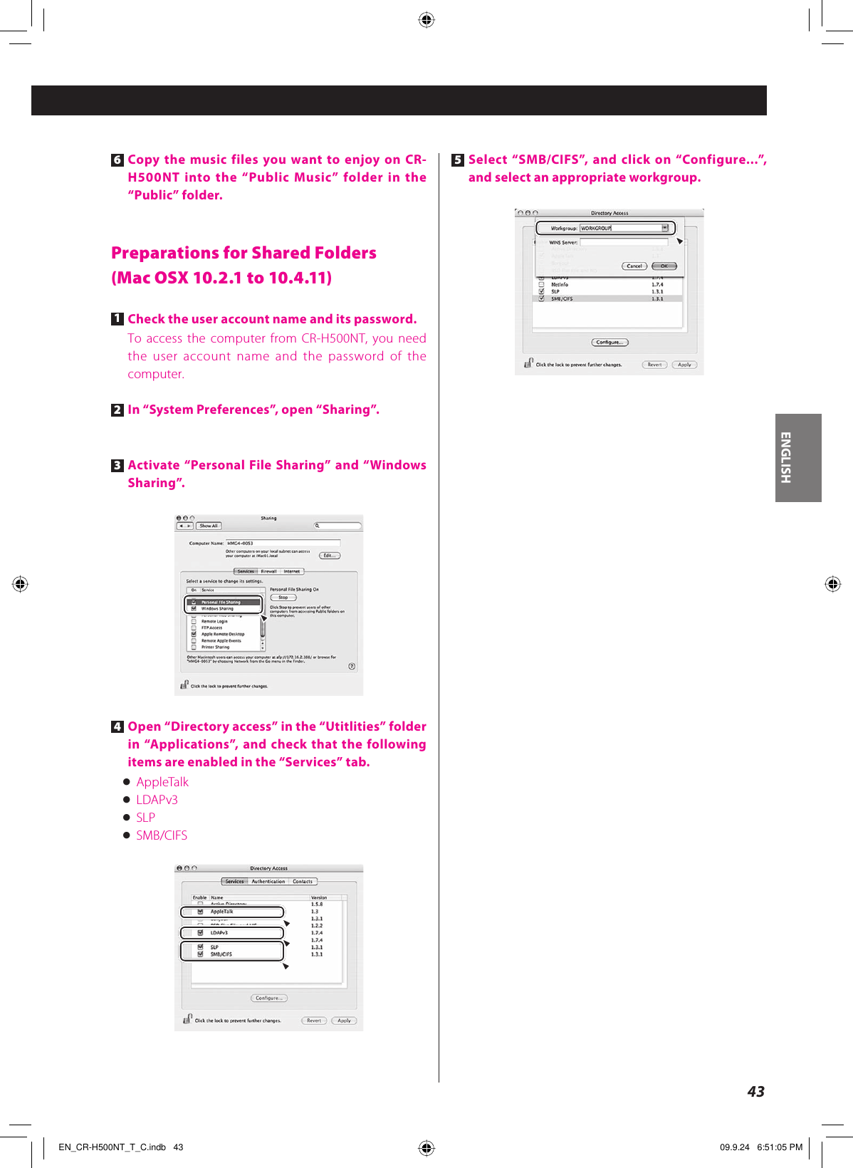 ENGLISH436 Copy the music files you want to enjoy on CR-H500NT into the “Public Music” folder in the “Public” folder.Preparations for Shared Folders(Mac OSX 10.2.1 to 10.4.11)1 Check the user account name and its password.To access the computer from CR-H500NT, you need the user account name and the password of the computer.2 In “System Preferences”, open “Sharing”.3 Activate “Personal File Sharing” and “Windows Sharing”.4 Open “Directory access” in the “Utitlities” folder in “Applications”, and check that the following items are enabled in the “Services” tab.&lt; AppleTalk&lt; LDAPv3&lt; SLP&lt; SMB/CIFS5 Select “SMB/CIFS”, and click on “Configure...”, and select an appropriate workgroup.EN_CR-H500NT_T_C.indb   43EN_CR-H500NT_T_C.indb   43 09.9.24   6:51:05 PM09.9.24   6:51:05 PM