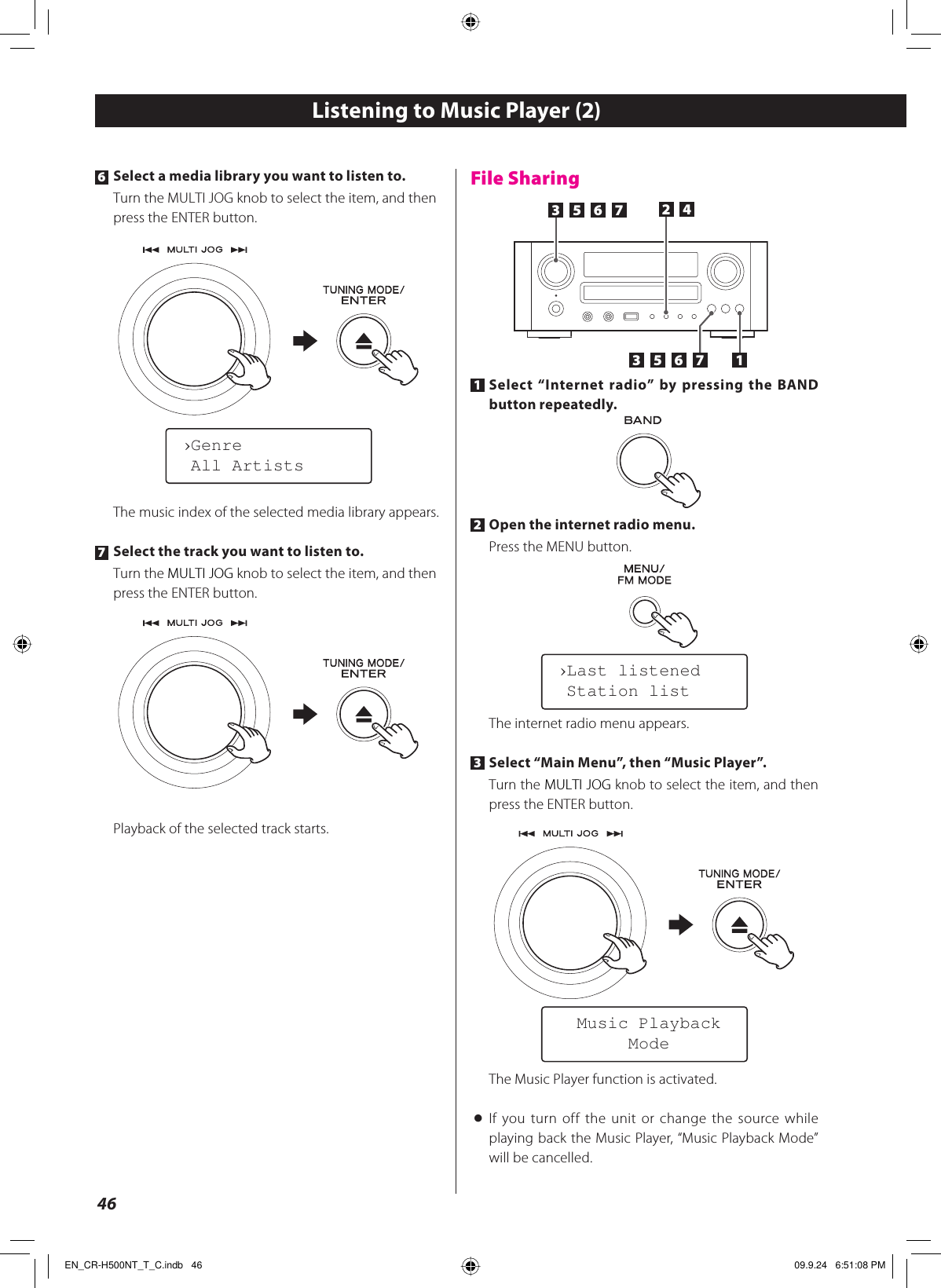 461 Select “Internet radio” by pressing the BAND button repeatedly.2 Open the internet radio menu.Press the MENU button.The internet radio menu appears.3 Select “Main Menu”, then “Music Player”.Turn the MULTI JOG knob to select the item, and then press the ENTER button.The Music Player function is activated.&lt; If you turn off the unit or change the source while playing back the Music Player, “Music Playback Mode” will be cancelled.12435 6 735 6 7›Last listened Station list  Music Playback       ModeListening to Music Player (2)File Sharing6 Select a media library you want to listen to.Turn the MULTI JOG knob to select the item, and then press the ENTER button.The music index of the selected media library appears.7 Select the track you want to listen to.Turn the MULTI JOG knob to select the item, and then press the ENTER button.Playback of the selected track starts.›Genre All ArtistsEN_CR-H500NT_T_C.indb   46EN_CR-H500NT_T_C.indb   46 09.9.24   6:51:08 PM09.9.24   6:51:08 PM