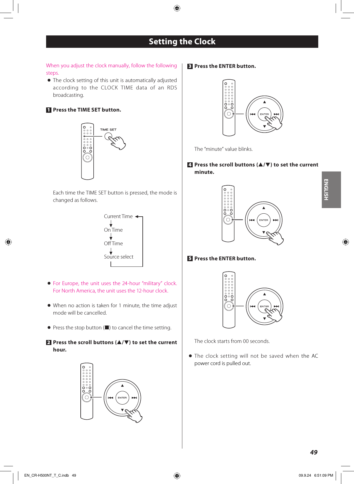 ENGLISH49When you adjust the clock manually, follow the following steps.&lt; The clock setting of this unit is automatically adjusted according to the CLOCK TIME data of an RDS broadcasting.1 Press the TIME SET button.Each time the TIME SET button is pressed, the mode is changed as follows.Current TimeOn TimeOﬀ TimeSource select&lt; For Europe, the unit uses the 24-hour “military” clock.For North America, the unit uses the 12-hour clock.&lt;  When no action is taken for 1 minute, the time adjust mode will be cancelled.&lt;  Press the stop button (H) to cancel the time setting.2 Press the scroll buttons (˙/¥) to set the current hour.Setting the Clock3 Press the ENTER button.The “minute” value blinks.4 Press the scroll buttons (˙/¥) to set the current minute.5 Press the ENTER button.The clock starts from 00 seconds.&lt; The clock setting will not be saved when the AC power cord is pulled out.EN_CR-H500NT_T_C.indb   49EN_CR-H500NT_T_C.indb   49 09.9.24   6:51:09 PM09.9.24   6:51:09 PM