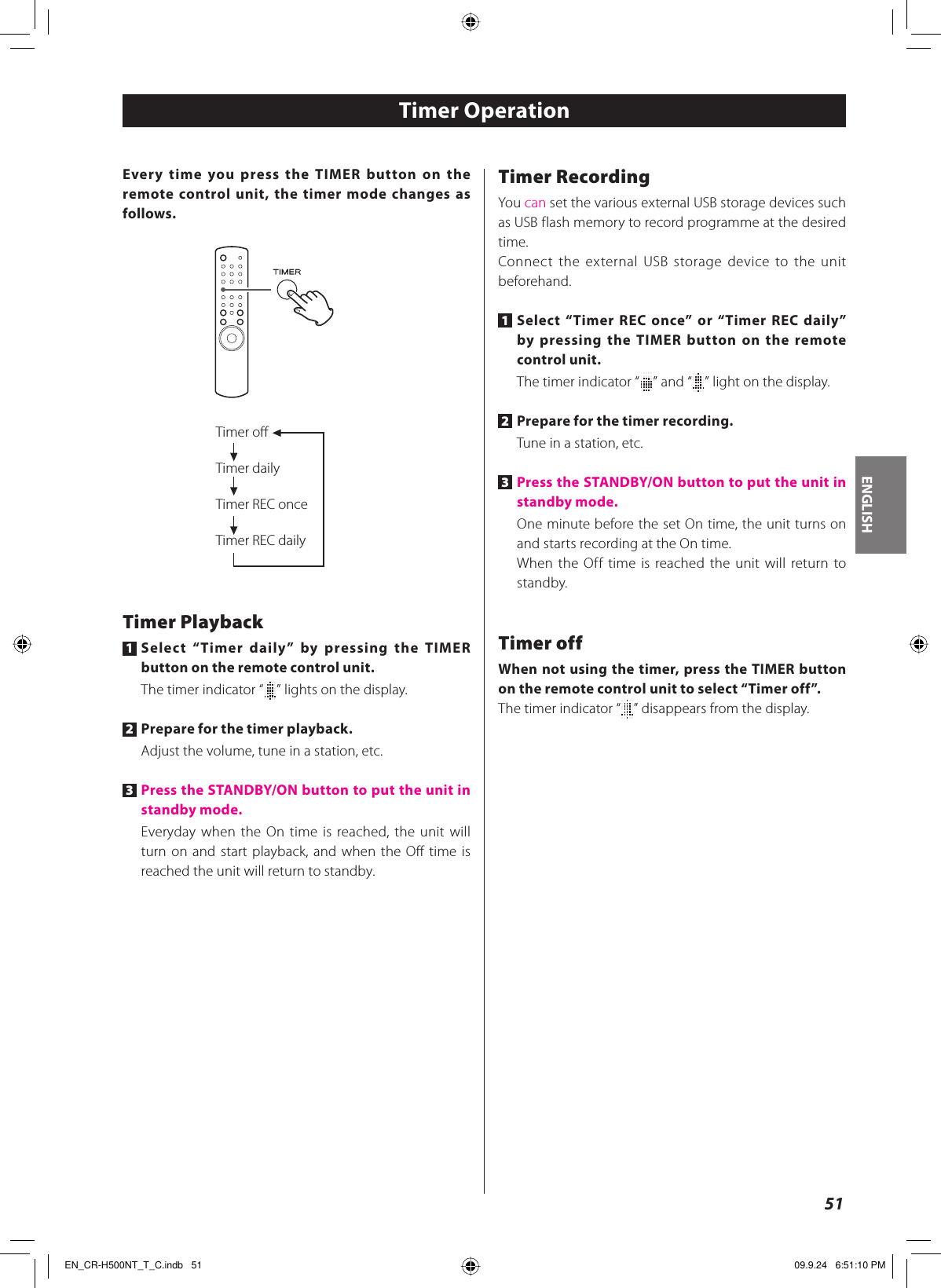ENGLISH51Every time you press the TIMER button on the remote control unit, the timer mode changes as follows.Timer oﬀTimer dailyTimer REC onceTimer REC dailyTimer Playback1 Select “Timer daily” by pressing the TIMER button on the remote control unit.The timer indicator “ ” lights on the display.2 Prepare for the timer playback.Adjust the volume, tune in a station, etc.3 Press the STANDBY/ON button to put the unit in standby mode.Everyday when the On time is reached, the unit will turn on and start playback, and when the Off time is reached the unit will return to standby.Timer OperationTimer RecordingYou can set the various external USB storage devices such as USB flash memory to record programme at the desired time.Connect the external USB storage device to the unit beforehand.1 Select “Timer REC once” or “Timer REC daily” by pressing the TIMER button on the remote control unit.The timer indicator “ ” and “ ” light on the display.2 Prepare for the timer recording.Tune in a station, etc.3 Press the STANDBY/ON button to put the unit in standby mode.One minute before the set On time, the unit turns on and starts recording at the On time.When the Off time is reached the unit will return to standby.Timer offWhen not using the timer, press the TIMER button on the remote control unit to select “Timer off”.The timer indicator “ ” disappears from the display.EN_CR-H500NT_T_C.indb   51EN_CR-H500NT_T_C.indb   51 09.9.24   6:51:10 PM09.9.24   6:51:10 PM