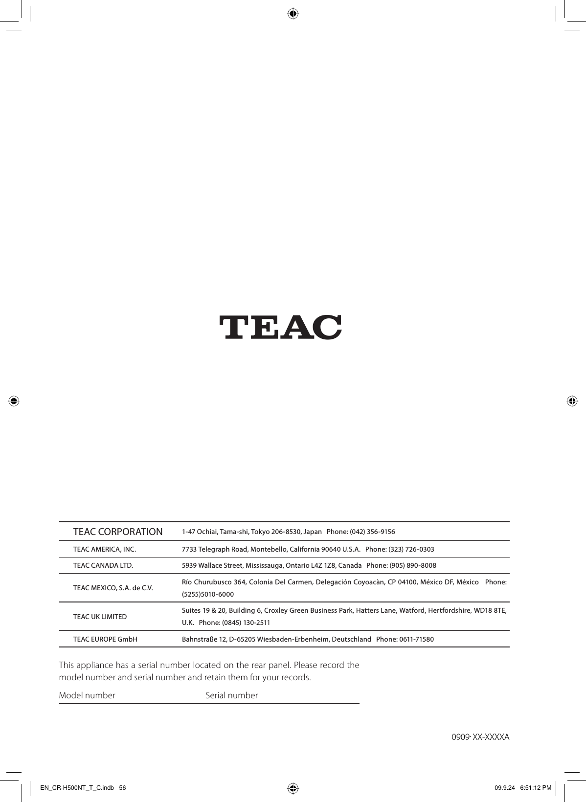 Z0909.XX-XXXXAThis appliance has a serial number located on the rear panel. Please record the model number and serial number and retain them for your records.Model number      Serial numberTEAC CORPORATION 1-47 Ochiai, Tama-shi, Tokyo 206-8530, Japan   Phone: (042) 356-9156TEAC AMERICA, INC. 7733 Telegraph Road, Montebello, California 90640 U.S.A.   Phone: (323) 726-0303TEAC CANADA LTD. 5939 Wallace Street, Mississauga, Ontario L4Z 1Z8, Canada   Phone: (905) 890-8008 TEAC MEXICO, S.A. de C.V. Río Churubusco 364, Colonia Del Carmen, Delegación Coyoacàn, CP 04100, México DF, México   Phone: (5255)5010-6000TEAC UK LIMITED Suites 19 &amp; 20, Building 6, Croxley Green Business Park, Hatters Lane, Watford, Hertfordshire, WD18 8TE, U.K.   Phone: (0845) 130-2511TEAC EUROPE GmbH Bahnstraße 12, D-65205 Wiesbaden-Erbenheim, Deutschland   Phone: 0611-71580EN_CR-H500NT_T_C.indb   56EN_CR-H500NT_T_C.indb   56 09.9.24   6:51:12 PM09.9.24   6:51:12 PM