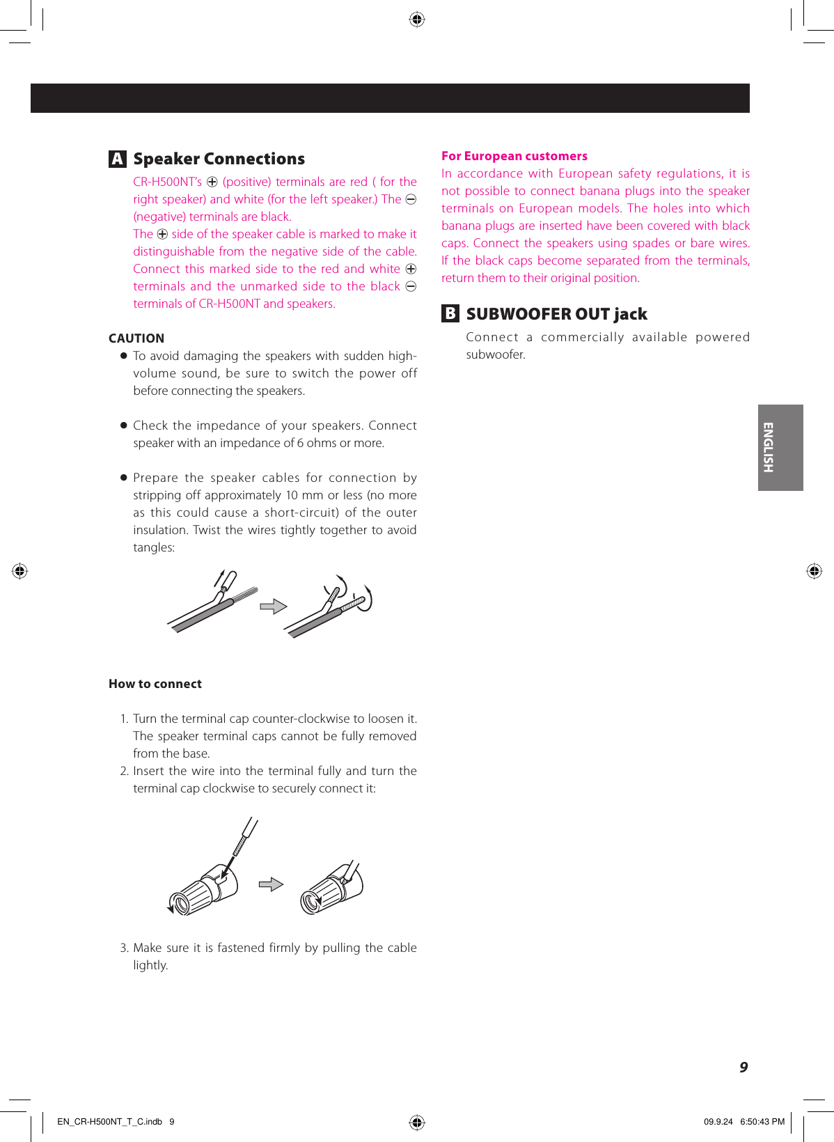 ENGLISH9A Speaker ConnectionsCR-H500NT’s  + (positive) terminals are red ( for the right speaker) and white (for the left speaker.) The _ (negative) terminals are black.The + side of the speaker cable is marked to make it distinguishable from the negative side of the cable. Connect this marked side to the red and white + terminals and the unmarked side to the black _ terminals of CR-H500NT and speakers.CAUTION&lt; To avoid damaging the speakers with sudden high-volume sound, be sure to switch the power off before connecting the speakers.&lt; Check the impedance of your speakers. Connect speaker with an impedance of 6 ohms or more.&lt; Prepare the speaker cables for connection by stripping off approximately 10 mm or less (no more as this could cause a short-circuit) of the outer insulation. Twist the wires tightly together to avoid tangles:How to connect1. Turn the terminal cap counter-clockwise to loosen it. The speaker terminal caps cannot be fully removed from the base.2. Insert the wire into the terminal fully and turn the terminal cap clockwise to securely connect it:3. Make sure it is fastened firmly by pulling the cable lightly.For European customersIn accordance with European safety regulations, it is not possible to connect banana plugs into the speaker terminals on European models. The holes into which banana plugs are inserted have been covered with black caps. Connect the speakers using spades or bare wires. If the black caps become separated from the terminals, return them to their original position.B  SUBWOOFER OUT jackConnect a commercially available powered subwoofer.EN_CR-H500NT_T_C.indb   9EN_CR-H500NT_T_C.indb   9 09.9.24   6:50:43 PM09.9.24   6:50:43 PM