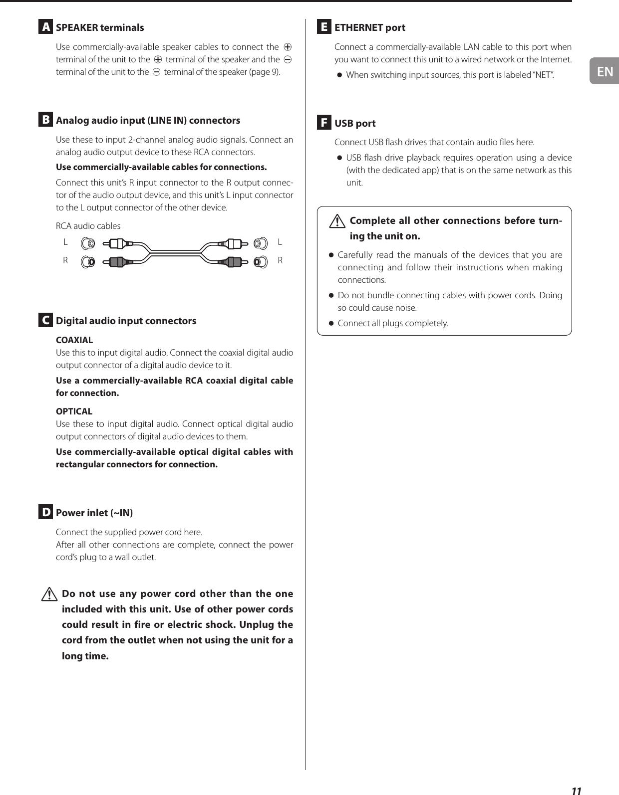 EN11A  SPEAKER terminalsUse commercially-available speaker cables to connect the ¥ terminal of the unit to the ¥ terminal of the speaker and the ^ terminal of the unit to the ^ terminal of the speaker (page 9).B  Analog audio input (LINE IN) connectorsUse these to input 2-channel analog audio signals. Connect an analog audio output device to these RCA connectors.Use commercially-available cables for connections.Connect this unit’s R input connector to the R output connec-tor of the audio output device, and this unit’s L input connector to the L output connector of the other device.RCA audio cablesLRLRC  Digital audio input connectorsCOAXIALUse this to input digital audio. Connect the coaxial digital audio output connector of a digital audio device to it.Use a commercially-available RCA coaxial digital cable for connection.OPTICALUse these to input digital audio. Connect optical digital audio output connectors of digital audio devices to them.Use commercially-available optical digital cables with rectangular connectors for connection.D  Power inlet (~IN)Connect the supplied power cord here.After all other connections are complete, connect the power cord’s plug to a wall outlet. VDo not use any power cord other than the one included with this unit. Use of other power cords could result in fire or electric shock. Unplug the cord from the outlet when not using the unit for a long time. E  ETHERNET portConnect a commercially-available LAN cable to this port when you want to connect this unit to a wired network or the Internet. oWhen switching input sources, this port is labeled “NET”.F  USB portConnect USB flash drives that contain audio files here. oUSB flash drive playback requires operation using a device (with the dedicated app) that is on the same network as this unit. VComplete all other connections before turn-ing the unit on. oCarefully read the manuals of the devices that you are connecting and follow their instructions when making connections. oDo not bundle connecting cables with power cords. Doing so could cause noise. oConnect all plugs completely.