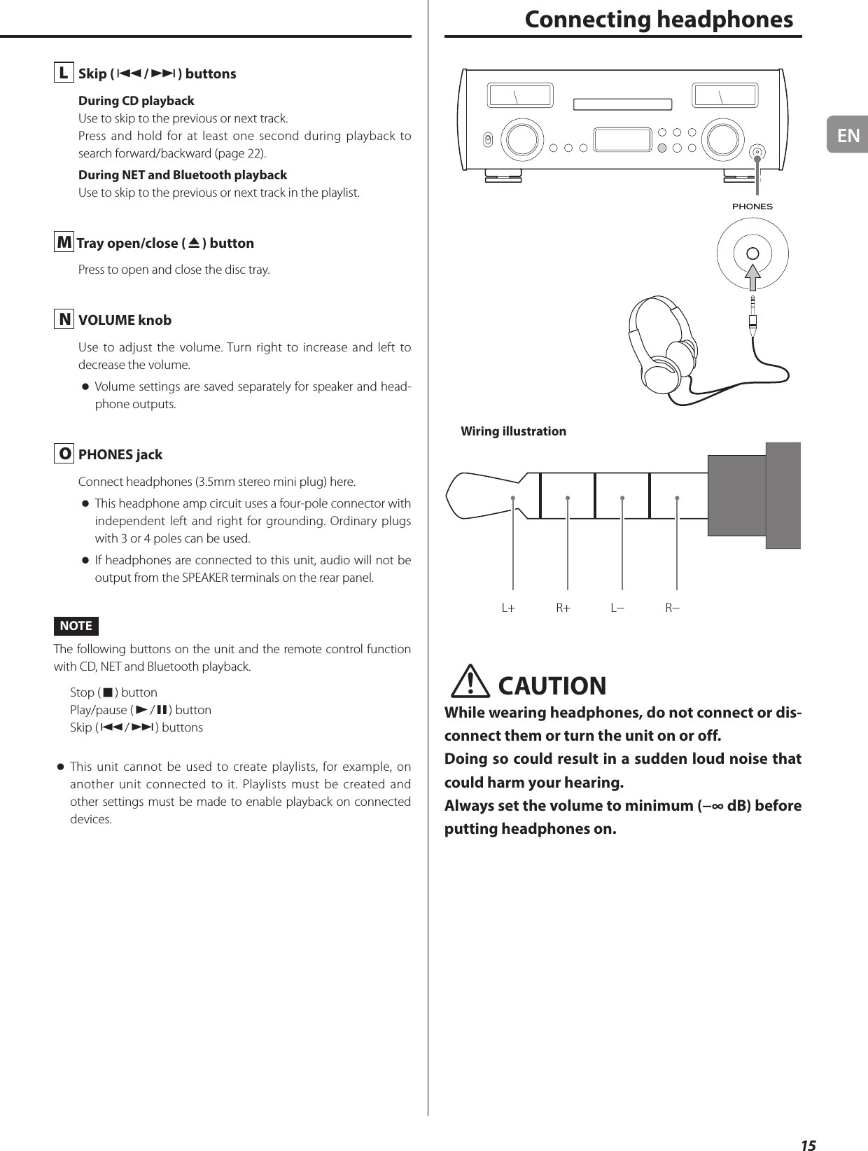 EN15L  Skip (.//) buttonsDuring CD playbackUse to skip to the previous or next track.Press and hold for at least one second during playback to search forward/backward (page 22).During NET and Bluetooth playbackUse to skip to the previous or next track in the playlist.M Tray open/close (-) buttonPress to open and close the disc tray.N  VOLUME knobUse to adjust the volume. Turn right to increase and left to decrease the volume. oVolume settings are saved separately for speaker and head-phone outputs.O  PHONES jackConnect headphones (3.5mm stereo mini plug) here. oThis headphone amp circuit uses a four-pole connector with independent left and right for grounding. Ordinary plugs with 3 or 4 poles can be used. oIf headphones are connected to this unit, audio will not be output from the SPEAKER terminals on the rear panel. NOTEThe following buttons on the unit and the remote control function with CD, NET and Bluetooth playback.Stop (8) buttonPlay/pause (7/9) buttonSkip (.//) buttons oThis unit cannot be used to create playlists, for example, on another unit connected to it. Playlists must be created and other settings must be made to enable playback on connected devices. Connecting headphonesWiring illustrationL+ R+ L− R−VCAUTIONWhile wearing headphones, do not connect or dis-connect them or turn the unit on or off.Doing so could result in a sudden loud noise that could harm your hearing.Always set the volume to minimum (−∞ dB) before putting headphones on.