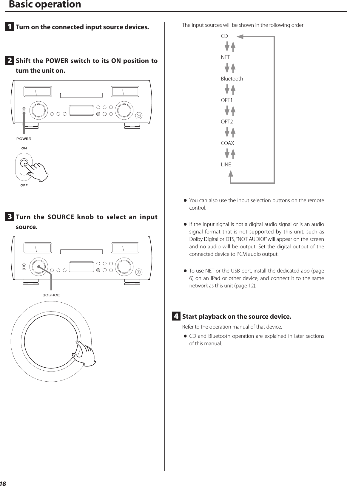 18Basic operation1  Turn on the connected input source devices.2  Shift the POWER switch to its ON position to turn the unit on.3  Turn the SOURCE knob to select an input source.The input sources will be shown in the following orderCD NET Bluetooth OPT1 OPT2 COAX LINE oYou can also use the input selection buttons on the remote control.  oIf the input signal is not a digital audio signal or is an audio signal format that is not supported by this unit, such as Dolby Digital or DTS, “NOT AUDIO!” will appear on the screen and no audio will be output. Set the digital output of the connected device to PCM audio output. oTo use NET or the USB port, install the dedicated app (page 6) on an iPad or other device, and connect it to the same network as this unit (page 12).4  Start playback on the source device.Refer to the operation manual of that device. oCD and Bluetooth operation are explained in later sections of this manual. 