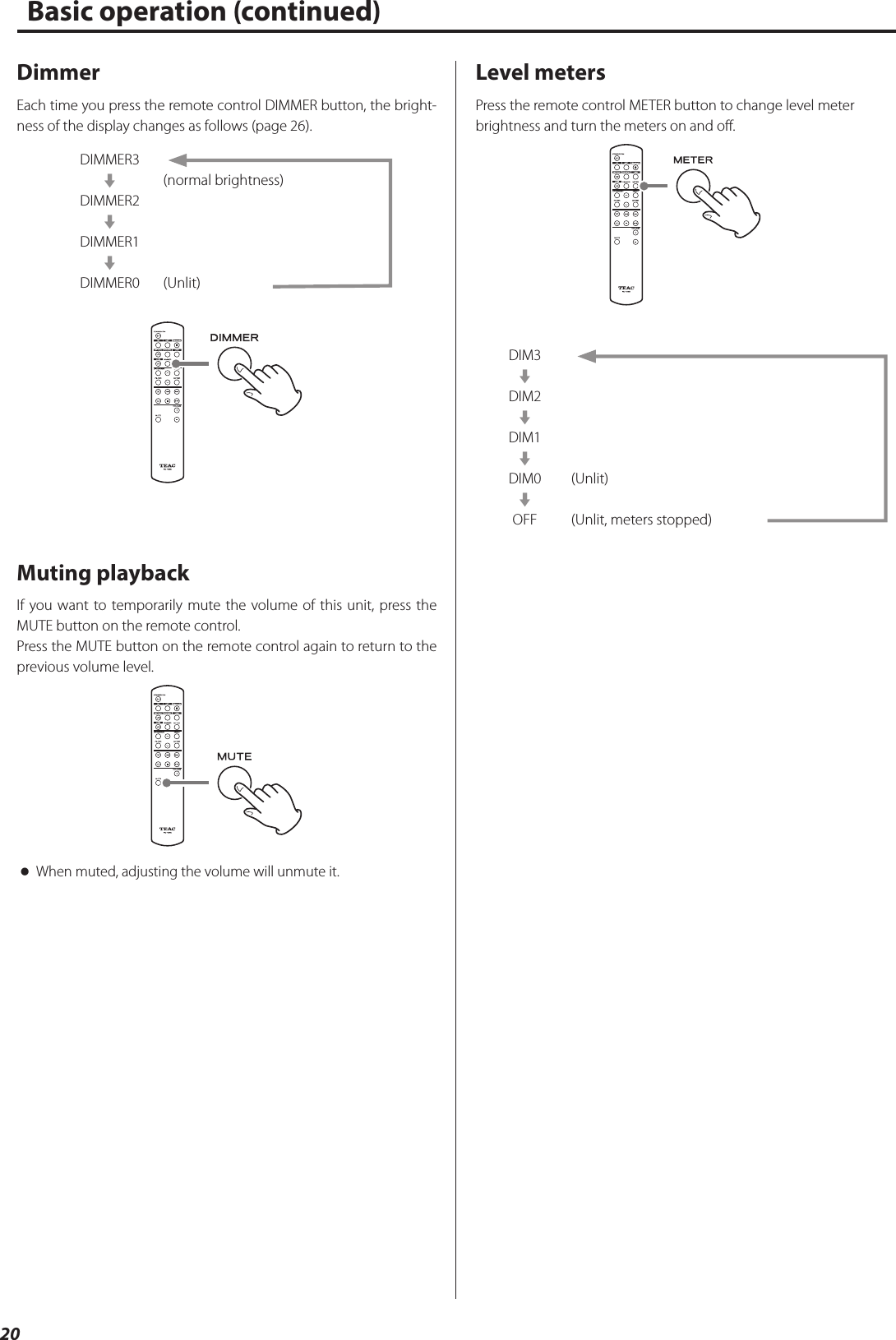 20DimmerEach time you press the remote control DIMMER button, the bright-ness of the display changes as follows (page 26).DIMMER3cDIMMER2cDIMMER1cDIMMER0(normal brightness)(Unlit)Muting playbackIf you want to temporarily mute the volume of this unit, press the MUTE button on the remote control.Press the MUTE button on the remote control again to return to the previous volume level. oWhen muted, adjusting the volume will unmute it.Level metersPress the remote control METER button to change level meter brightness and turn the meters on and off.DIM3cDIM2cDIM1cDIM0cOFF(Unlit)(Unlit, meters stopped)Basic operation (continued)