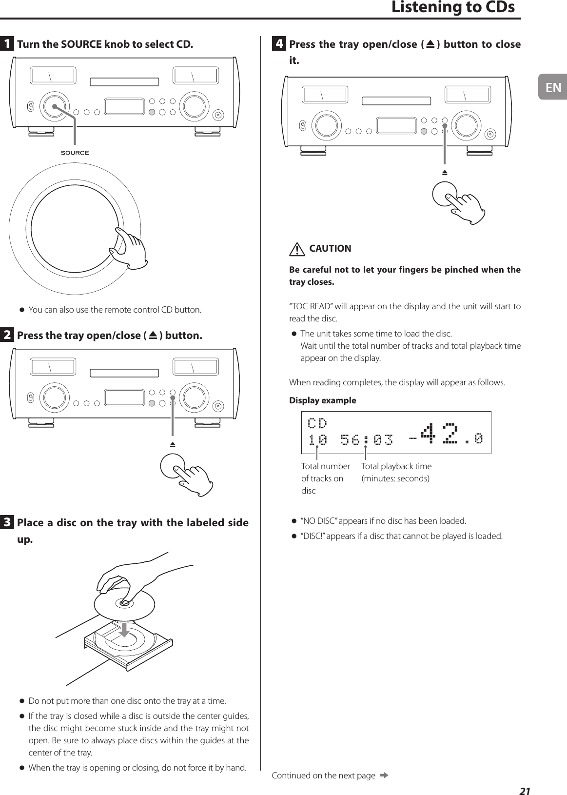 EN21Listening to CDs1  Turn the SOURCE knob to select CD. oYou can also use the remote control CD button.2  Press the tray open/close (-) button.3  Place a disc on the tray with the labeled side up. oDo not put more than one disc onto the tray at a time. oIf the tray is closed while a disc is outside the center guides, the disc might become stuck inside and the tray might not open. Be sure to always place discs within the guides at the center of the tray. oWhen the tray is opening or closing, do not force it by hand.4  Press the tray open/close (-) button to close it. VCAUTIONBe careful not to let your fingers be pinched when the tray closes.“TOC READ” will appear on the display and the unit will start to read the disc. oThe unit takes some time to load the disc.Wait until the total number of tracks and total playback time appear on the display.When reading completes, the display will appear as follows.Display example         -42.0CD 10 56:03 Total number of tracks on discTotal playback time (minutes: seconds) o“NO DISC” appears if no disc has been loaded. o“DISC!” appears if a disc that cannot be played is loaded.Continued on the next page  e