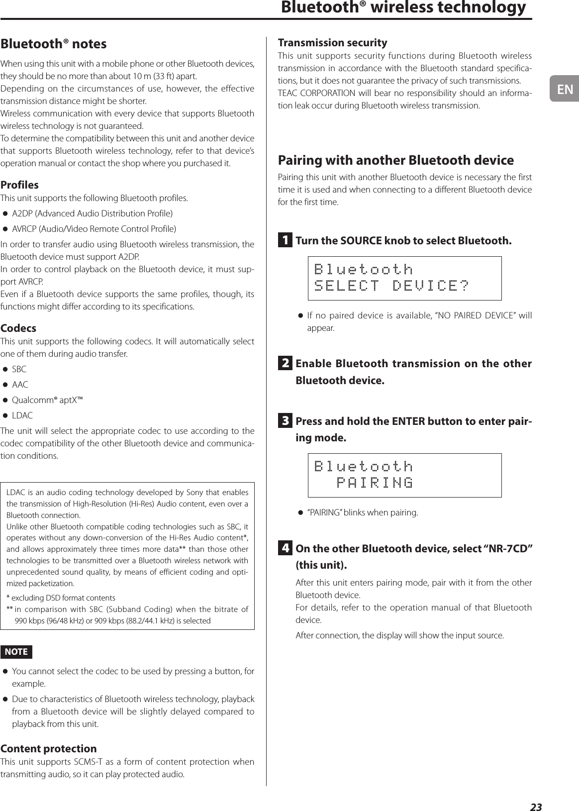 EN23Bluetooth® wireless technologyBluetooth® notesWhen using this unit with a mobile phone or other Bluetooth devices, they should be no more than about 10 m (33 ft) apart.Depending on the circumstances of use, however, the effective transmission distance might be shorter.Wireless communication with every device that supports Bluetooth wireless technology is not guaranteed.To determine the compatibility between this unit and another device that supports Bluetooth wireless technology, refer to that device’s operation manual or contact the shop where you purchased it.ProfilesThis unit supports the following Bluetooth profiles. oA2DP (Advanced Audio Distribution Profile) oAVRCP (Audio/Video Remote Control Profile)In order to transfer audio using Bluetooth wireless transmission, the Bluetooth device must support A2DP.In order to control playback on the Bluetooth device, it must sup-port AVRCP.Even if a Bluetooth device supports the same profiles, though, its functions might differ according to its specifications.CodecsThis unit supports the following codecs. It will automatically select one of them during audio transfer. oSBC oAAC oQualcomm® aptX™ oLDACThe unit will select the appropriate codec to use according to the codec compatibility of the other Bluetooth device and communica-tion conditions.LDAC is an audio coding technology developed by Sony that enables the transmission of High-Resolution (Hi-Res) Audio content, even over a Bluetooth connection.Unlike other Bluetooth compatible coding technologies such as SBC, it operates without any down-conversion of the Hi-Res Audio content*, and allows approximately three times more data** than those other technologies to be transmitted over a Bluetooth wireless network with unprecedented sound quality, by means of efficient coding and opti-mized packetization.* excluding DSD format contents**  in comparison with SBC (Subband Coding) when the bitrate of 990kbps (96/48kHz) or 909kbps (88.2/44.1kHz) is selectedNOTE oYou cannot select the codec to be used by pressing a button, for example. oDue to characteristics of Bluetooth wireless technology, playback from a Bluetooth device will be slightly delayed compared to playback from this unit.Content protectionThis unit supports SCMS-T as a form of content protection when transmitting audio, so it can play protected audio.Transmission securityThis unit supports security functions during Bluetooth wireless transmission in accordance with the Bluetooth standard specifica-tions, but it does not guarantee the privacy of such transmissions.TEAC CORPORATION will bear no responsibility should an informa-tion leak occur during Bluetooth wireless transmission.Pairing with another Bluetooth devicePairing this unit with another Bluetooth device is necessary the first time it is used and when connecting to a different Bluetooth device for the first time.1  Turn the SOURCE knob to select Bluetooth.BluetoothSELECT DEVICE? oIf no paired device is available, “NO PAIRED DEVICE” will appear.2  Enable Bluetooth transmission on the other Bluetooth device.3  Press and hold the ENTER button to enter pair-ing mode.Bluetooth  PAIRING o“PAIRING” blinks when pairing.4  On the other Bluetooth device, select “NR-7CD” (this unit).After this unit enters pairing mode, pair with it from the other Bluetooth device.For details, refer to the operation manual of that Bluetooth device.After connection, the display will show the input source.