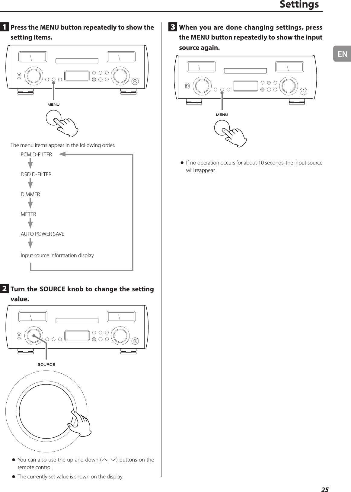 EN25Settings1  Press the MENU button repeatedly to show the setting items.The menu items appear in the following order.PCM D-FILTERDSD D-FILTERDIMMERMETERAUTO POWER SAVEInput source information display2  Turn the SOURCE knob to change the setting value. oYou can also use the up and down (k, j) buttons on the remote control. oThe currently set value is shown on the display.3  When you are done changing settings, press the MENU button repeatedly to show the input source again. oIf no operation occurs for about 10 seconds, the input source will reappear.