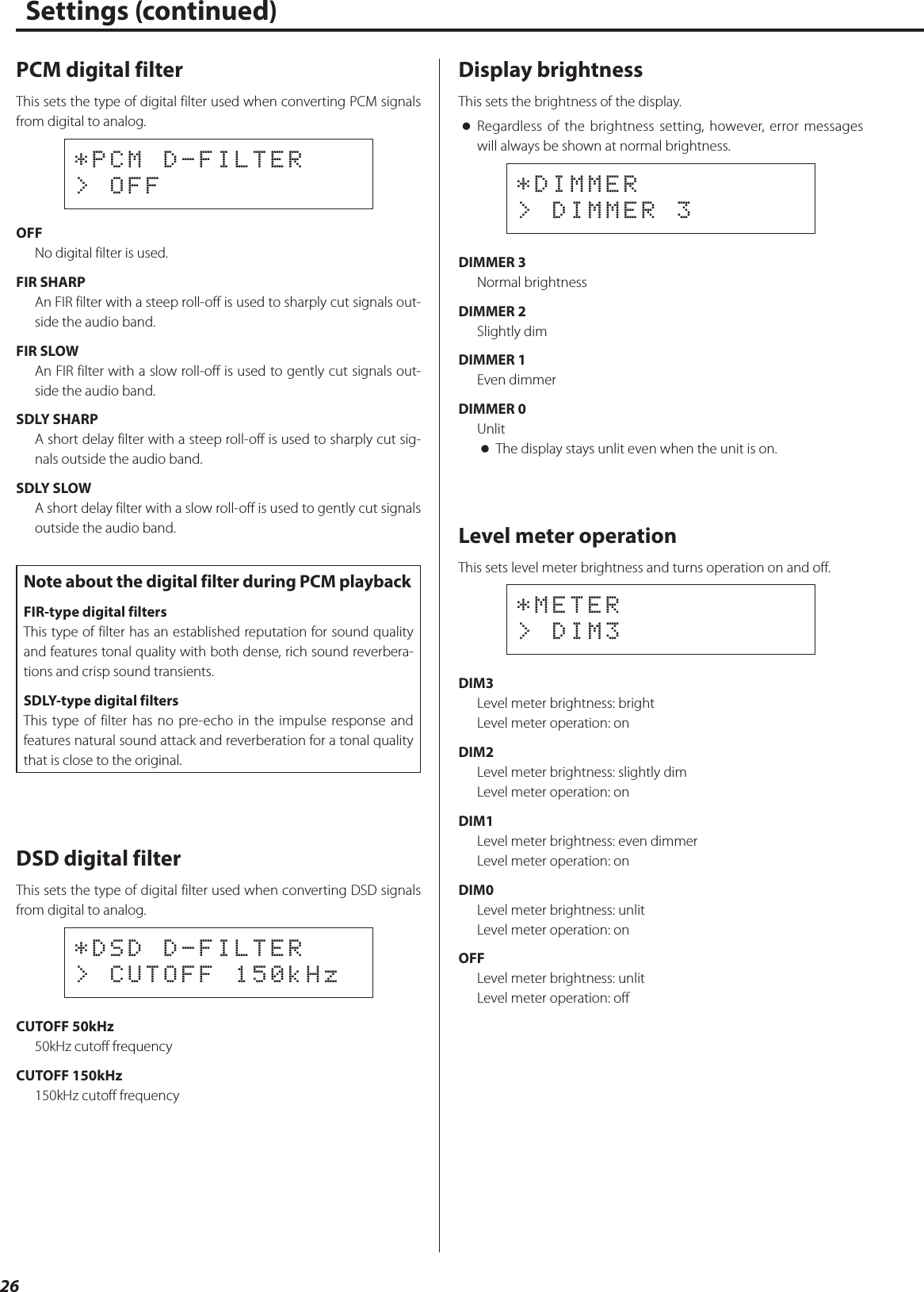 26PCM digital filterThis sets the type of digital filter used when converting PCM signals from digital to analog.*PCM D-FILTER&gt; OFFOFFNo digital filter is used.FIR SHARPAn FIR filter with a steep roll-off is used to sharply cut signals out-side the audio band.FIR SLOWAn FIR filter with a slow roll-off is used to gently cut signals out-side the audio band.SDLY SHARPA short delay filter with a steep roll-off is used to sharply cut sig-nals outside the audio band.SDLY SLOWA short delay filter with a slow roll-off is used to gently cut signals outside the audio band.Note about the digital filter during PCM playbackFIR-type digital filtersThis type of filter has an established reputation for sound quality and features tonal quality with both dense, rich sound reverbera-tions and crisp sound transients.SDLY-type digital filtersThis type of filter has no pre-echo in the impulse response and features natural sound attack and reverberation for a tonal quality that is close to the original.DSD digital filterThis sets the type of digital filter used when converting DSD signals from digital to analog.*DSD D-FILTER&gt; CUTOFF 150kHzCUTOFF 50kHz50kHz cutoff frequencyCUTOFF 150kHz150kHz cutoff frequencyDisplay brightnessThis sets the brightness of the display. oRegardless of the brightness setting, however, error messages will always be shown at normal brightness.*DIMMER&gt; DIMMER 3DIMMER 3Normal brightnessDIMMER 2Slightly dimDIMMER 1Even dimmerDIMMER 0Unlit oThe display stays unlit even when the unit is on.Level meter operationThis sets level meter brightness and turns operation on and off.*METER&gt; DIM3DIM3Level meter brightness: brightLevel meter operation: onDIM2Level meter brightness: slightly dimLevel meter operation: onDIM1Level meter brightness: even dimmerLevel meter operation: onDIM0Level meter brightness: unlitLevel meter operation: onOFFLevel meter brightness: unlitLevel meter operation: offSettings (continued)  